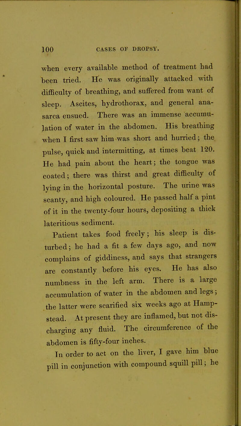 when every available method of treatment had been tried. He was originally attacked with difficulty of breathing, and suffered from want of sleep. Ascites, hydrothorax, and general ana- sarca ensued. There was an immense accumu- lation of water in the abdomen. His breathing when I first saw him was short and hurried; the pulse, quick and intermitting, at times beat 120. He had pain about the heart; the tongue was coated; there was thirst and great difficulty of lying in the horizontal posture. The urine was scanty, and high coloured. He passed half a pint of it in the twenty-four hours, depositing a thick lateritious sediment. Patient takes food freely; his sleep is dis- turbed ; he had a fit a few days ago, and now complains of giddiness, and says that strangers are constantly before his eyes. He has also numbness in the left arm. There is a large accumulation of water in the abdomen and legs; the latter were scarified six weeks ago at Hamp- stead. At present they are inflamed, but not dis- charging any fluid. The circumference of the abdomen is fifty-four inches. Tn order to act on the liver, I gave him blue pill in conjunction with compound squill pill; he