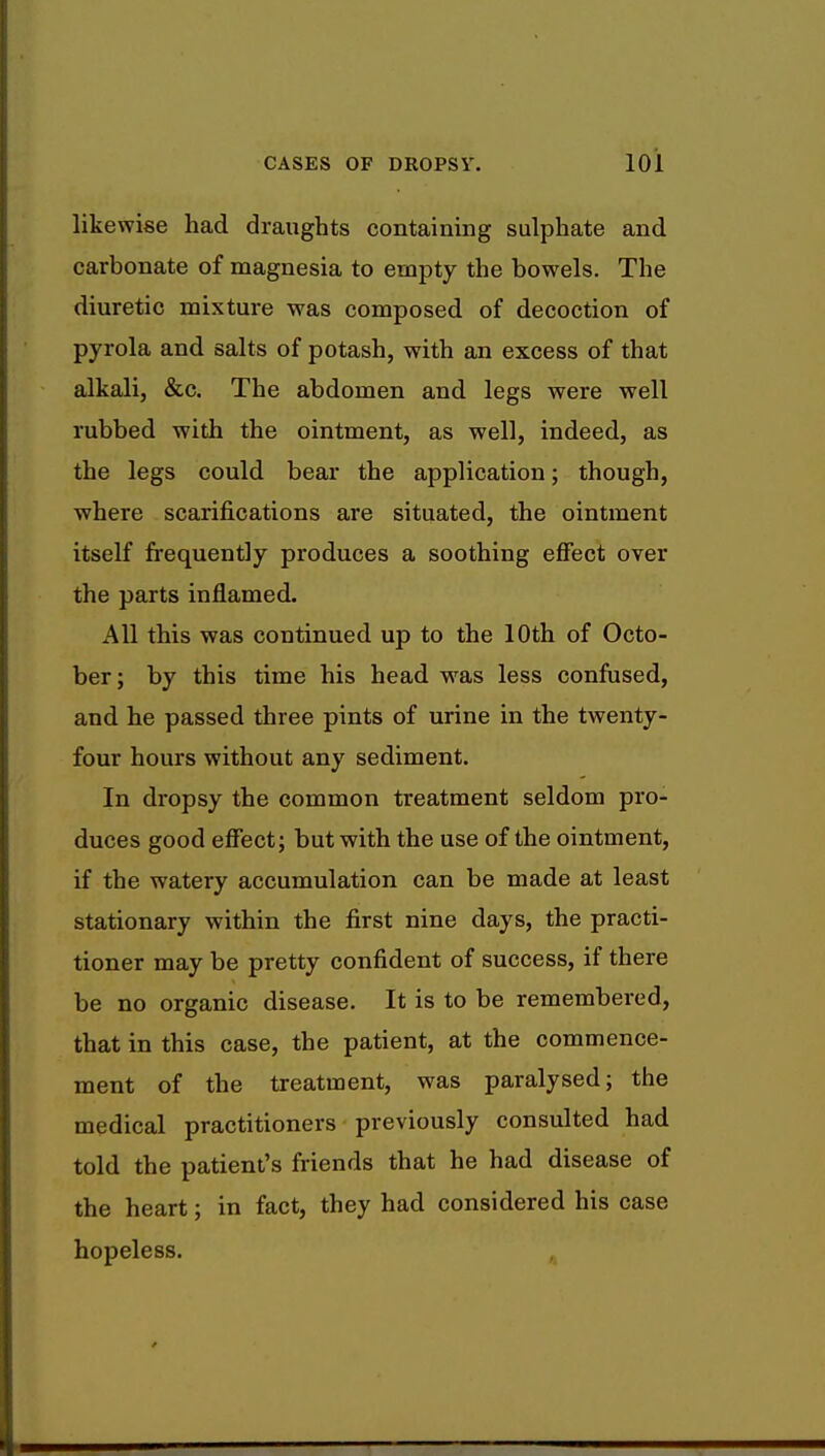 likewise had draughts containing sulphate and carbonate of magnesia to empty the bowels. The diuretic mixture was composed of decoction of pyrola and salts of potash, with an excess of that alkali, &c. The abdomen and legs were well rubbed with the ointment, as well, indeed, as the legs could bear the application; though, where scarifications are situated, the ointment itself frequently produces a soothing effect over the parts inflamed. All this was continued up to the 10th of Octo- ber; by this time his head was less confused, and he passed three pints of urine in the twenty- four hours without any sediment. In dropsy the common treatment seldom pro- duces good effect; but with the use of the ointment, if the watery accumulation can be made at least stationary within the first nine days, the practi- tioner may be pretty confident of success, if there be no organic disease. It is to be remembered, that in this case, the patient, at the commence- ment of the treatment, was paralysed; the medical practitioners previously consulted had told the patient's friends that he had disease of the heart; in fact, they had considered his case hopeless.