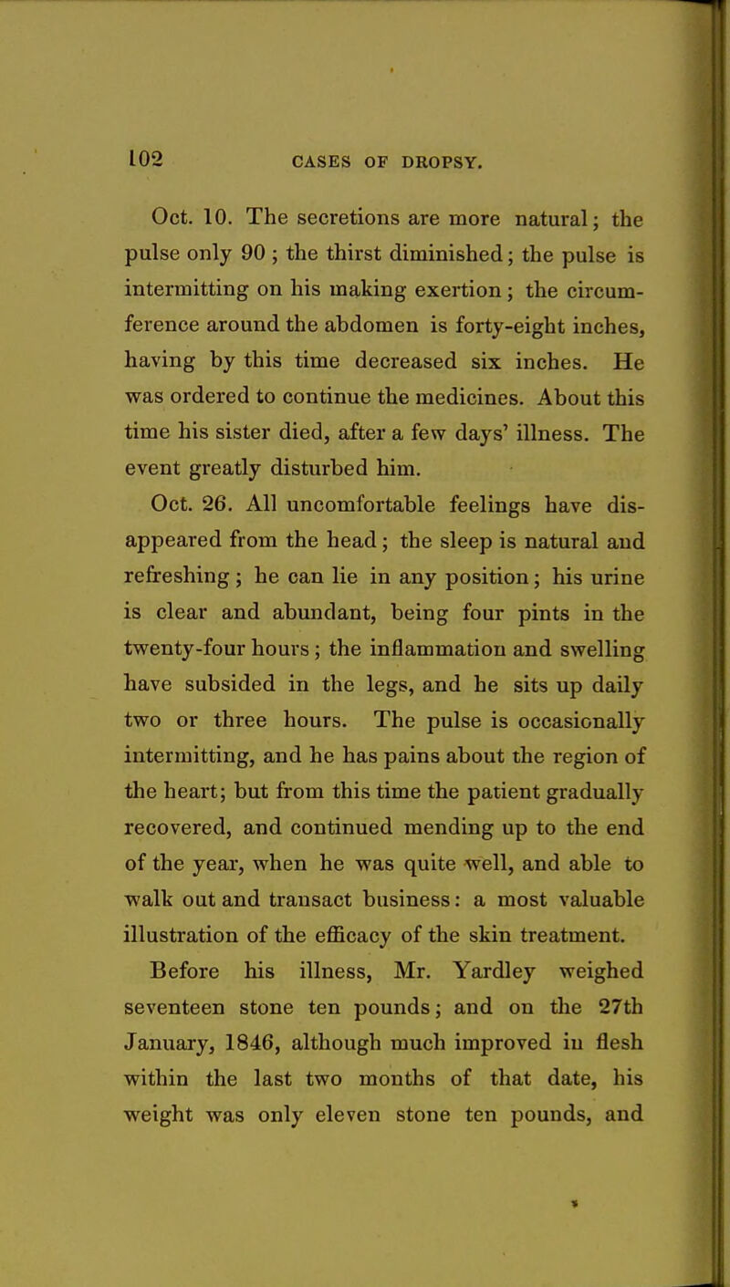 Oct. 10. The secretions are more natural; the pulse only 90 ; the thirst diminished; the pulse is intermitting on his making exertion ; the circum- ference around the abdomen is forty-eight inches, having by this time decreased six inches. He was ordered to continue the medicines. About this time his sister died, after a few days' illness. The event greatly disturbed him. Oct. 26. All uncomfortable feelings have dis- appeared from the head; the sleep is natural and refreshing; he can lie in any position; his urine is clear and abundant, being four pints in the twenty-four hours; the inflammation and swelling have subsided in the legs, and he sits up daily two or three hours. The pulse is occasionally intermitting, and he has pains about the region of the heart; but from this time the patient gradually recovered, and continued mending up to the end of the year, when he was quite well, and able to walk out and transact business: a most valuable illustration of the efficacy of the skin treatment. Before his illness, Mr. Yardley weighed seventeen stone ten pounds; and on the 27th January, 1846, although much improved in flesh within the last two months of that date, his weight was only eleven stone ten pounds, and