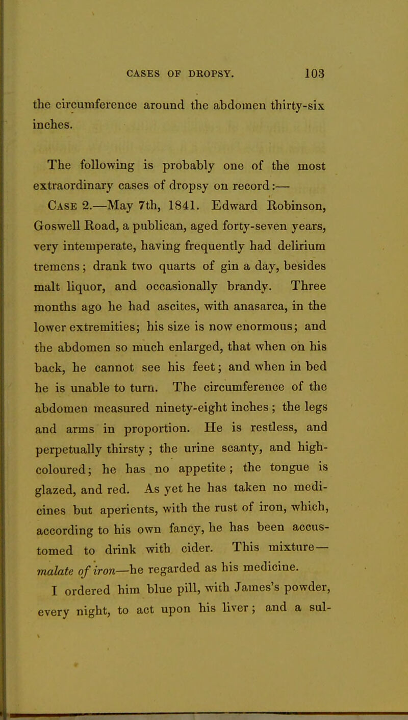 the circumference around the abdomen thirty-six inches. The following is probably one of the most extraordinary cases of dropsy on record:— Case 2.—May 7th, 1841. Edward Robinson, Goswell Road, a publican, aged forty-seven years, very intemperate, having frequently had delirium tremens; drank two quarts of gin a day, besides malt liquor, and occasionally brandy. Three months ago he had ascites, with anasarca, in the lower extremities; his size is now enormous; and the abdomen so much enlarged, that when on his back, he cannot see his feet; and when in bed he is unable to turn. The circumference of the abdomen measured ninety-eight inches ; the legs and arms in proportion. He is restless, and perpetually thirsty ; the urine scanty, and high- coloured ; he has no appetite; the tongue is glazed, and red. As yet he has taken no medi- cines but aperients, with the rust of iron, which, according to his own fancy, he has been accus- tomed to drink with cider. This mixture— malate of iron—he regarded as his medicine. I ordered him blue pill, with James's powder, every night, to act upon his liver; and a sul-