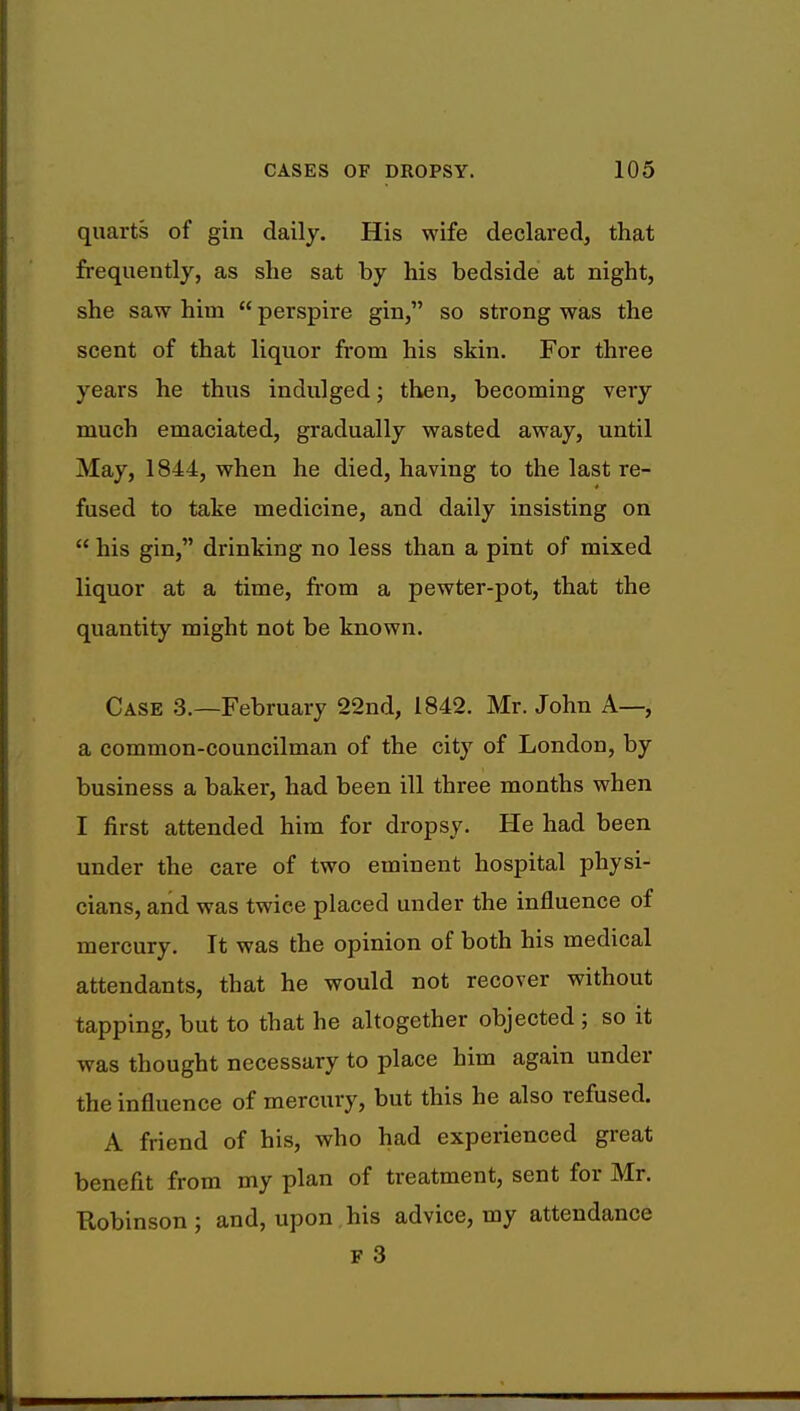 quarts of gin daily. His wife declared, that frequently, as she sat by his bedside at night, she saw him  perspire gin, so strong was the scent of that liquor from his skin. For three years he thus indulged; then, becoming very much emaciated, gradually wasted away, until May, 1844, when he died, having to the last re- fused to take medicine, and daily insisting on  his gin, drinking no less than a pint of mixed liquor at a time, from a pewter-pot, that the quantity might not be known. Case 3.—February 22nd, 1842. Mr. John A—, a common-councilman of the city of London, by business a baker, had been ill three months when I first attended him for dropsy. He had been under the care of two eminent hospital physi- cians, and was twice placed under the influence of mercury. It was the opinion of both his medical attendants, that he would not recover without tapping, but to that he altogether objected ; so it was thought necessary to place him again under the influence of mercury, but this he also refused. A friend of his, who had experienced great benefit from my plan of treatment, sent for Mr. Robinson ; and, upon his advice, my attendance f 3