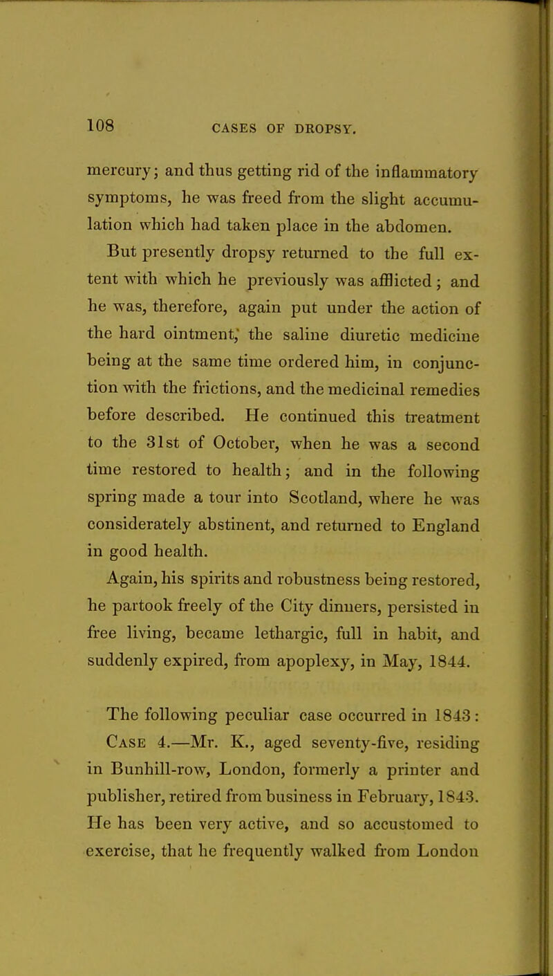 mercury; and thus getting rid of the inflammatory symptoms, he was freed from the slight accumu- lation which had taken place in the abdomen. But presently dropsy returned to the full ex- tent with which he previously was afflicted ; and he was, therefore, again put under the action of the hard ointment; the saline diuretic medicine being at the same time ordered him, in conjunc- tion with the frictions, and the medicinal remedies before described. He continued this treatment to the 31st of October, when he was a second time restored to health; and in the following spring made a tour into Scotland, where he was considerately abstinent, and returned to England in good health. Again, his spirits and robustness being restored, he partook freely of the City dinners, persisted in free living, became lethargic, full in habit, and suddenly expired, from apoplexy, in May, 1844. The following peculiar case occurred in 1843: Case 4.—Mr. K., aged seventy-five, residing in Bunhill-row, London, formerly a printer and publisher, retired from business in February, 1S43. lie has been very active, and so accustomed to exercise, that he frequently walked from London