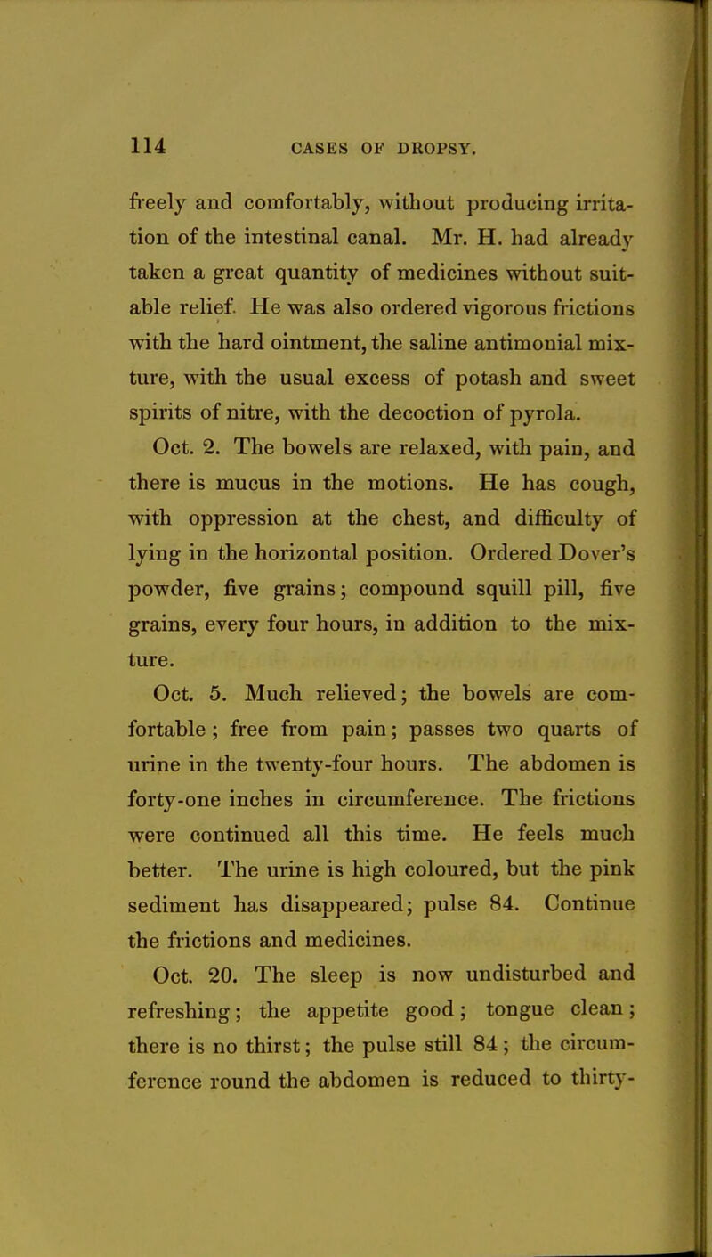 freely and comfortably, without producing irrita- tion of the intestinal canal. Mr. H. had already taken a great quantity of medicines without suit- able relief. He was also ordered vigorous frictions with the hard ointment, the saline antimonial mix- ture, with the usual excess of potash and sweet spirits of nitre, with the decoction of pyrola. Oct. 2. The bowels are relaxed, with pain, and there is mucus in the motions. He has cough, with oppression at the chest, and difficulty of lying in the horizontal position. Ordered Dover's powder, five grains; compound squill pill, five grains, every four hours, in addition to the mix- ture. Oct. 5. Much relieved; the bowels are com- fortable ; free from pain; passes two quarts of urine in the twenty-four hours. The abdomen is forty-one inches in circumference. The frictions were continued all this time. He feels much better. The urine is high coloured, but the pink sediment has disappeared; pulse 84. Continue the frictions and medicines. Oct. 20. The sleep is now undisturbed and refreshing; the appetite good; tongue clean; there is no thirst; the pulse still 84 ; the circum- ference round the abdomen is reduced to thirty-