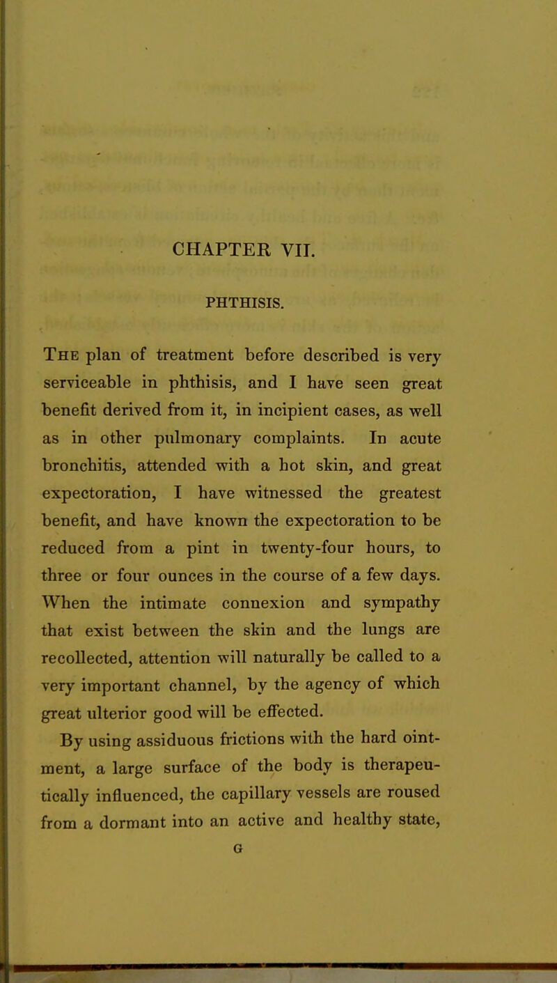 CHAPTER VII. PHTHISIS. The plan of treatment before described is very serviceable in phthisis, and I have seen great benefit derived from it, in incipient cases, as well as in other pulmonary complaints. In acute bronchitis, attended with a hot skin, and great expectoration, I have witnessed the greatest benefit, and have known the expectoration to be reduced from a pint in twenty-four hours, to three or four ounces in the course of a few days. When the intimate connexion and sympathy that exist between the skin and the lungs are recollected, attention will naturally be called to a very important channel, by the agency of which great ulterior good will be effected. By using assiduous frictions with the hard oint- ment, a large surface of the body is therapeu- tically influenced, the capillary vessels are roused from a dormant into an active and healthy state, G