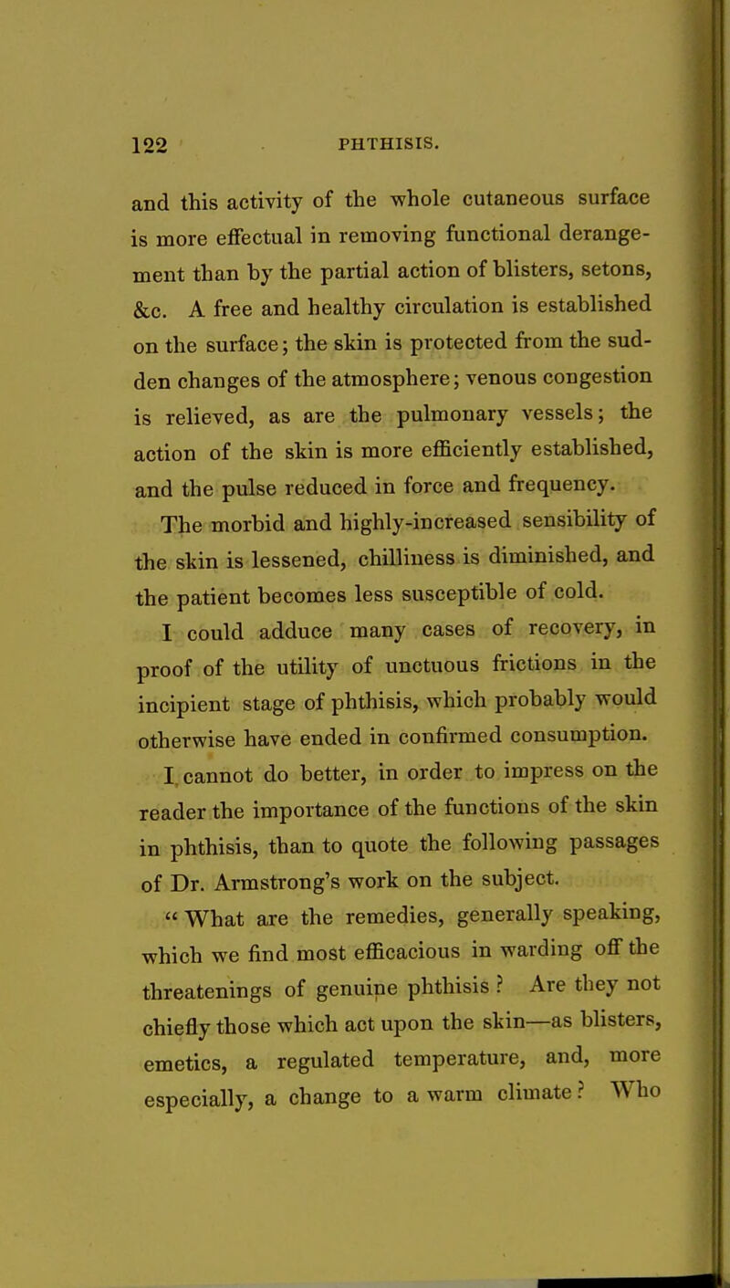 and this activity of the whole cutaneous surface is more effectual in removing functional derange- ment than hy the partial action of blisters, setons, &c. A free and healthy circulation is established on the surface; the skin is protected from the sud- den changes of the atmosphere; venous congestion is relieved, as are the pulmonary vessels; the action of the skin is more efficiently established, and the pulse reduced in force and frequency. The morbid and highly-increased sensibility of the skin is lessened, chilliness is diminished, and the patient becomes less susceptible of cold. I could adduce many cases of recovery, in proof of the utility of unctuous frictions in the incipient stage of phthisis, which probably would otherwise have ended in confirmed consumption. I cannot do better, in order to impress on the reader the importance of the functions of the skin in phthisis, than to quote the following passages of Dr. Armstrong's work on the subject.  What are the remedies, generally speaking, which we find most efficacious in warding off the threatenings of genuine phthisis ? Are they not chiefly those which act upon the skin—as blisters, emetics, a regulated temperature, and, more especially, a change to a warm climate ? Who