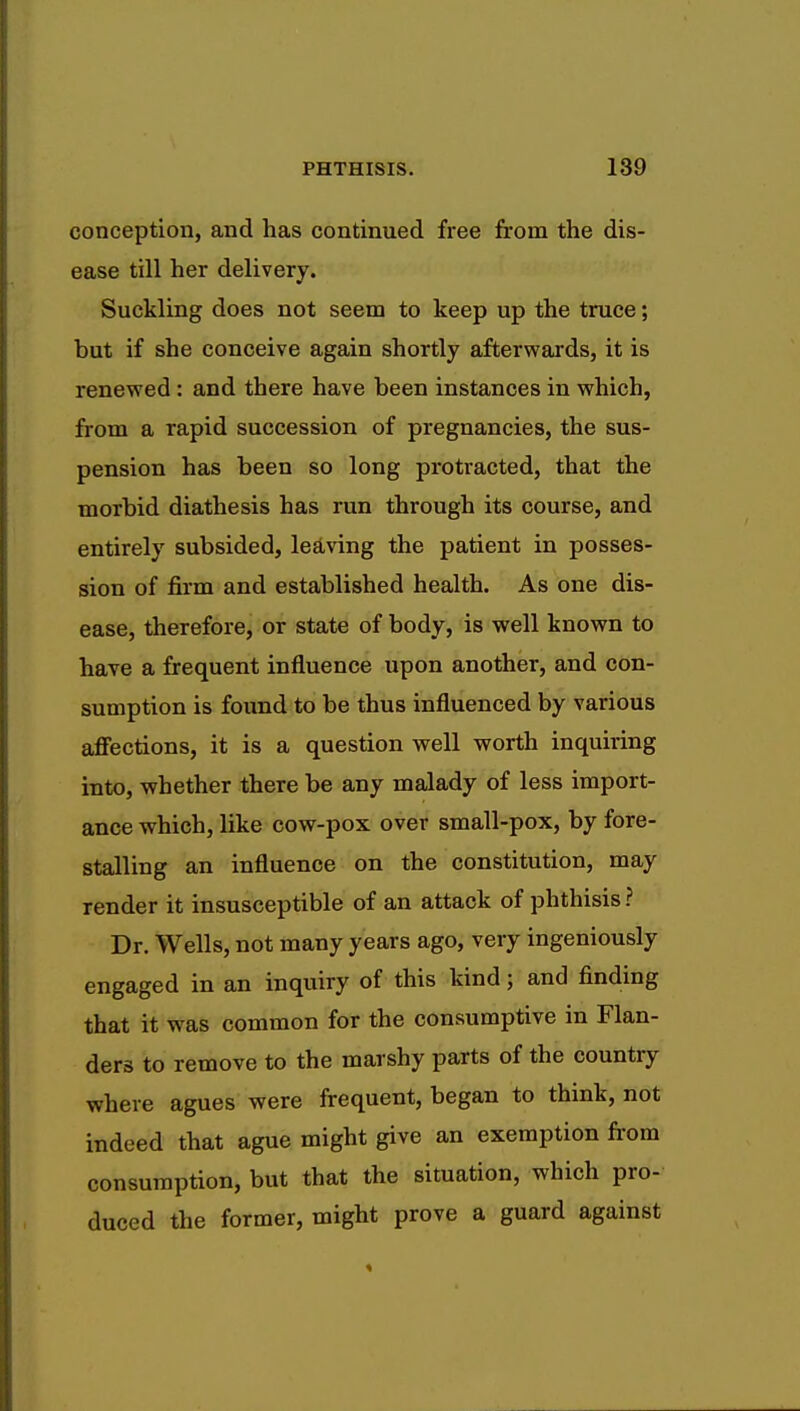 conception, and has continued free from the dis- ease till her delivery. Suckling does not seem to keep up the truce; but if she conceive again shortly afterwards, it is renewed: and there have been instances in which, from a rapid succession of pregnancies, the sus- pension has been so long protracted, that the morbid diathesis has run through its course, and entirely subsided, leaving the patient in posses- sion of firm and established health. As one dis- ease, therefore, or state of body, is well known to have a frequent influence upon another, and con- sumption is found to be thus influenced by various affections, it is a question well worth inquiring into, whether there be any malady of less import- ance which, like cow-pox over small-pox, by fore- stalling an influence on the constitution, may render it insusceptible of an attack of phthisis? Dr. Wells, not many years ago, very ingeniously engaged in an inquiry of this kind j and finding that it was common for the consumptive in Flan- ders to remove to the marshy parts of the country where agues were frequent, began to think, not indeed that ague might give an exemption from consumption, but that the situation, which pro- duced the former, might prove a guard against