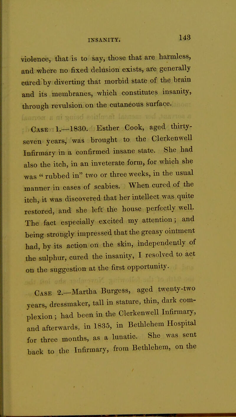 violence, that is to say, those that are harmless, and where no fixed delusion exists, are generally cured by diverting that morbid state of the brain and its membranes, which constitutes insanity, through revulsion on the cutaneous surface. Case 1.—1830. Esther Cook, aged thirty- seven years, was brought to the Clerkenwell Infirmary in a confirmed insane state. She had also the itch, in an inveterate form, for which she was  rubbed in two or three weeks, in the usual manner in cases of scabies. When cured of the itch, it was discovered that her intellect was quite restored, and she left the house perfectly well. The fact especially excited my attention; and being strongly impressed that the greasy ointment had, by its action on the skin, independently of the sulphur, cured the insanity, I resolved to act on the suggestion at the first opportunity. Case 2.—Martha Burgess, aged twenty-two years, dressmaker, tall in stature, thin, dark com- plexion ; had been in the Clerkenwell Infirmary, and afterwards, in 1835, in Bethlehem Hospital for three months, as a lunatic. She was sent back to the Infirmary, from Bethlehem, on the