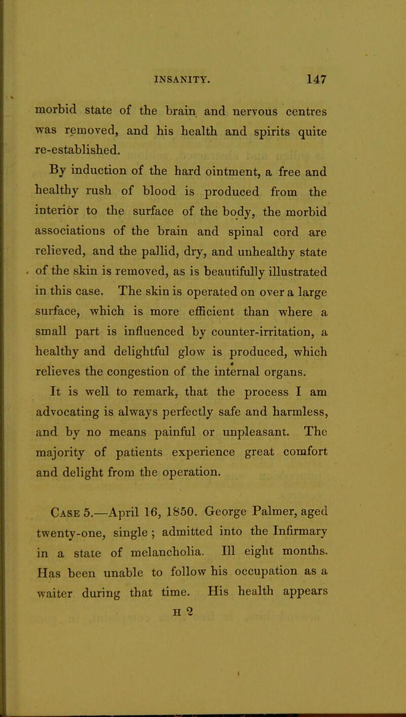 morbid state of the brain and nervous centres was removed, and his health and spirits quite re-established. By induction of the hard ointment, a free and healthy rush of blood is produced from the interior to the surface of the body, the morbid associations of the brain and spinal cord are relieved, and the pallid, dry, and unhealthy state - of the skin is removed, as is beautifully illustrated in this case. The skin is operated on over a large surface, which is more efficient than where a small part is influenced by counter-irritation, a healthy and delightful glow is produced, which * relieves the congestion of the internal organs. It is well to remark, that the process I am advocating is always perfectly safe and harmless, and by no means painful or unpleasant. The majority of patients experience great comfort and delight from the operation. Case 5.—April 16, 1850. George Palmer, aged twenty-one, single ; admitted into the Infirmary in a state of melancholia. Ill eight months. Has been unable to follow his occupation as a waiter during that time. His health appears