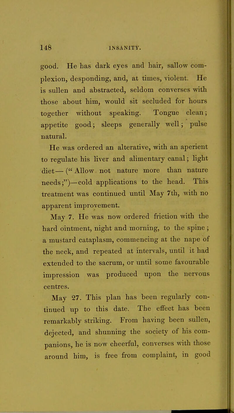 good. He has dark eyes and hair, sallow com- plexion, desponding, and, at times, violent. He is sullen and abstracted, seldom converses with those about him, would sit secluded for hours together without speaking. Tongue clean; appetite good; sleeps generally well; pulse natural. He was ordered an alterative, with an aperient to regulate his liver and alimentary canal; light diet—( Allow not nature more than nature needs;)—cold applications to the head. This treatment was continued until May 7th, with no apparent improvement. May 7. He was now ordered friction with the hard ointment, night and morning, to the spine ; a mustard cataplasm, commencing at the nape of the neck, and repeated at intervals, until it had extended to the sacrum, or until some favourable impression was produced upon the nervous centres. May 27. This plan has been regularly con- tinued up to this date. The effect has been remarkably striking. From having been sullen, dejected, and shunning the society of his com- panions, he is now cheerful, converses with those around him, is free from complaint, in good