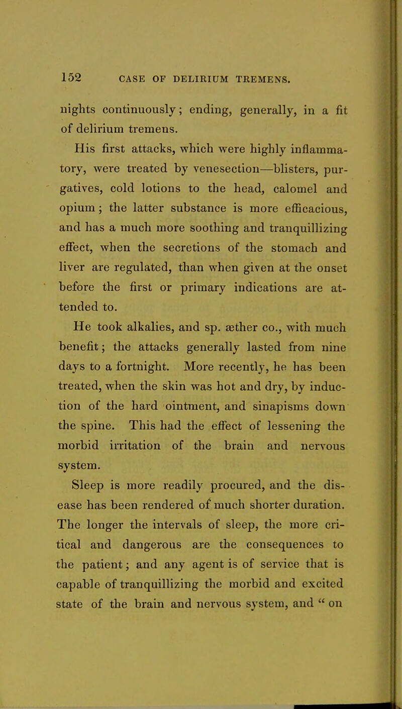 nights continuously; ending, generally, in a fit of delirium tremens. His first attacks, which were highly inflamma- tory, were treated by venesection—blisters, pur- gatives, cold lotions to the head, calomel and opium; the latter substance is more efficacious, and has a much more soothing and tranquillizing effect, when the secretions of the stomach and liver are regulated, than when given at the onset before the first or primary indications are at- tended to. He took alkalies, and sp. aether co., with much benefit; the attacks generally lasted from nine days to a fortnight. More recently, he has been treated, when the skin was hot and dry, by induc- tion of the hard ointment, and sinapisms down the spine. This had the effect of lessening the morbid irritation of the brain and nervous system. Sleep is more readily procured, and the dis- ease has been rendered of much shorter duration. The longer the intervals of sleep, the more cri- tical and dangerous are the consequences to the patient; and any agent is of service that is capable of tranquillizing the morbid and excited state of the brain and nervous system, and  on