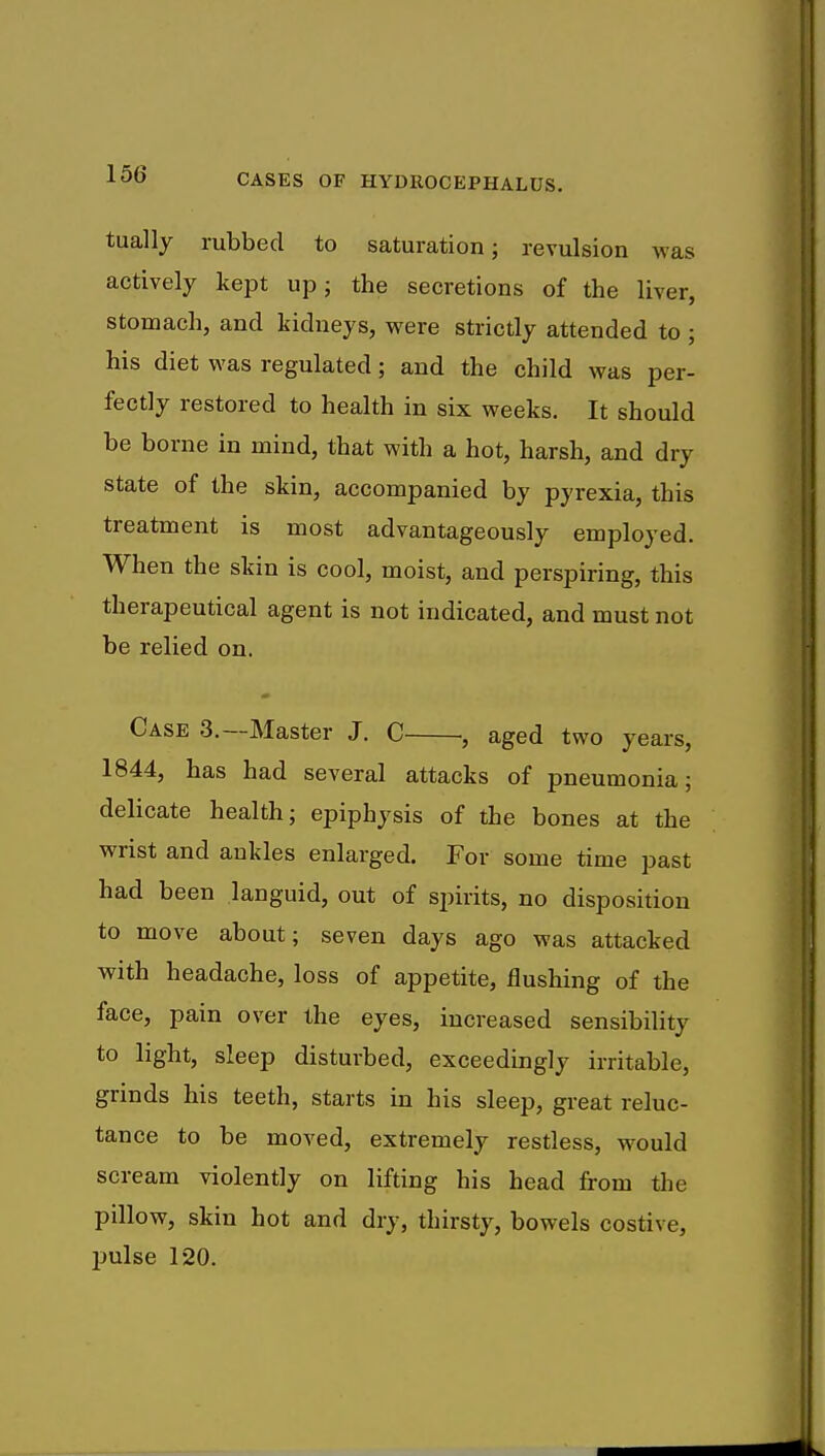 tually rubbed to saturation; revulsion was actively kept up; the secretions of the liver, stomach, and kidneys, were strictly attended to ; his diet was regulated; and the child was per- fectly restored to health in six weeks. It should be borne in mind, that with a hot, harsh, and dry state of the skin, accompanied by pyrexia, this treatment is most advantageously employed. When the skin is cool, moist, and perspiring, this therapeutical agent is not indicated, and must not be relied on. Case 3.—Master J. C aged two years, 1844, has had several attacks of pneumonia; delicate health; epiphysis of the bones at the wrist and ankles enlarged. For some time past had been languid, out of spirits, no disposition to move about; seven days ago was attacked with headache, loss of appetite, flushing of the face, pain over the eyes, increased sensibility to light, sleep disturbed, exceedingly irritable, grinds his teeth, starts in his sleep, great reluc- tance to be moved, extremely restless, would scream violently on lifting his head from the pillow, skin hot and dry, thirsty, bowels costive, pulse 120.