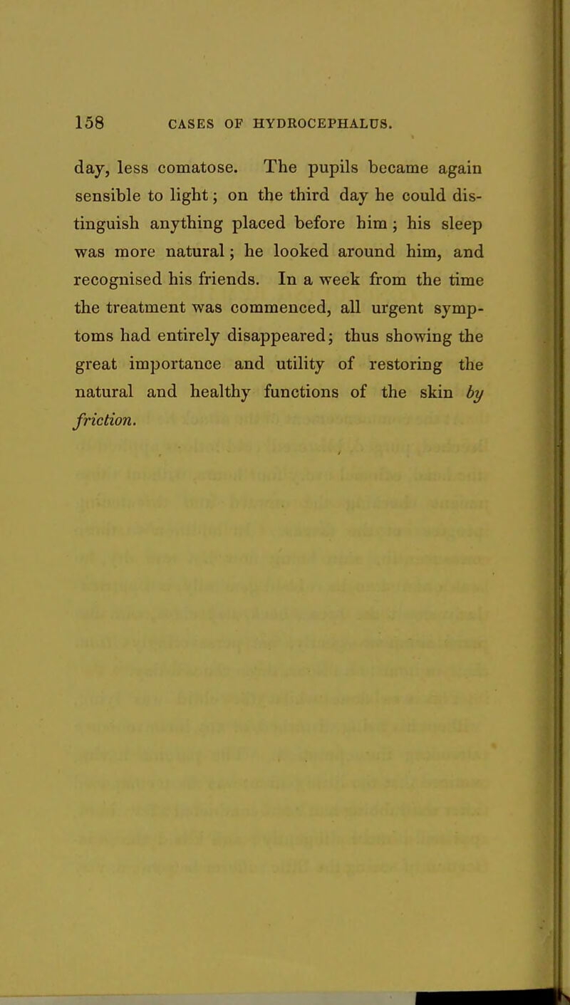 day, less comatose. The pupils became again sensible to light; on the third day he could dis- tinguish anything placed before him ; his sleep was more natural; he looked around him, and recognised his friends. In a week from the time the treatment was commenced, all urgent symp- toms had entirely disappeared; thus showing the great importance and utility of restoring the natural and healthy functions of the skin by friction.