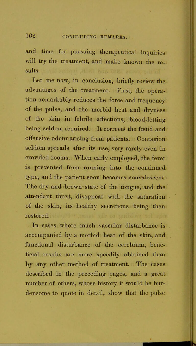 and time for pursuing therapeutical inquiries will try the treatment, and make known the re- sults. Let me now, in conclusion, briefly review the advantages of the treatment. First, the opera- tion remarkably reduces the force and frequency of the pulse, and the morbid heat and dryness of the skin in febrile affections, blood-letting being seldom required. It corrects the foetid and offensive odour arising from patients. Contagion seldom spreads after its use, very rarely even in crowded rooms. When early employed, the fever is prevented from running into the continued type, and the patient soon becomes convalescent. The dry and brown state of the tongue, and the attendant thirst, disappear with the saturation of the skin, its healthy secretions being then restored. In cases where much vascular disturbance is accompanied by a morbid heat of the skin, and functional disturbance of the cerebrum, bene- ficial results are more speedily obtained than by any other method of treatment. The cases described in the preceding pages, and a great number of others, whose history it would be bur- densome to quote in detail, show that the pulse