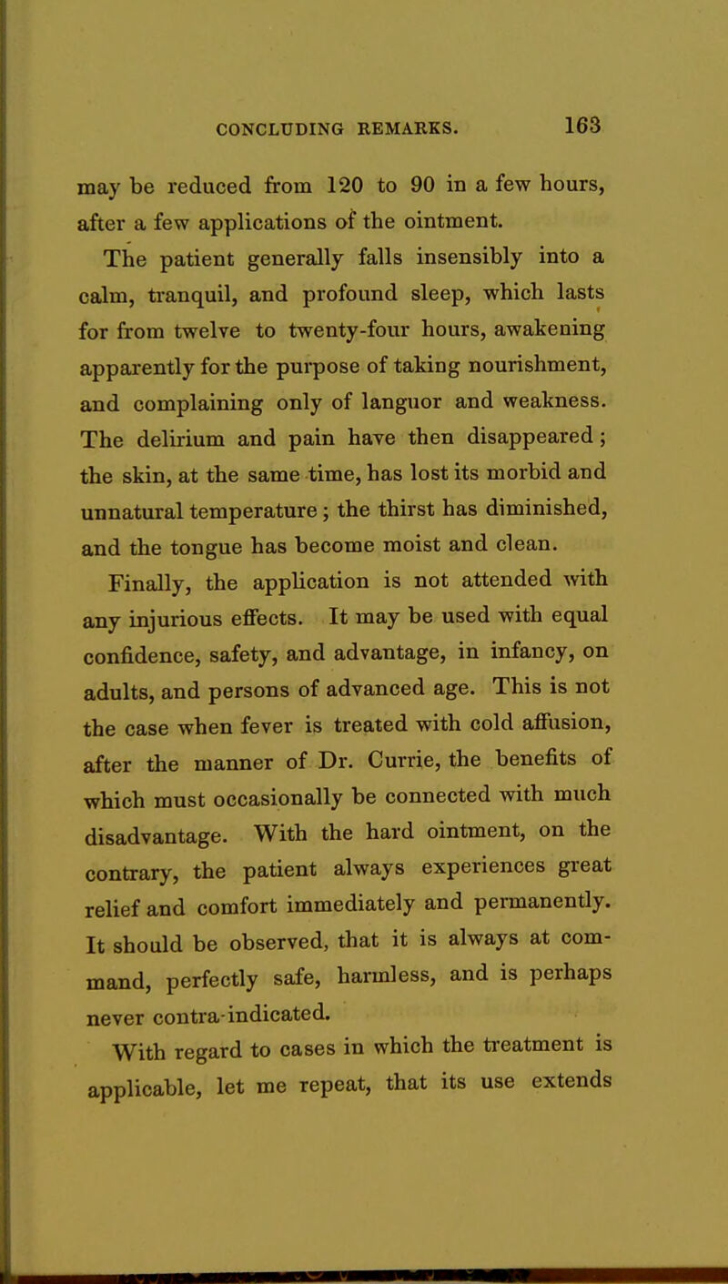 may be reduced from 120 to 90 in a few hours, after a few applications of the ointment. The patient generally falls insensibly into a calm, tranquil, and profound sleep, which lasts for from twelve to twenty-four hours, awakening apparently for the purpose of taking nourishment, and complaining only of languor and weakness. The delirium and pain have then disappeared; the skin, at the same time, has lost its morbid and unnatural temperature; the thirst has diminished, and the tongue has become moist and clean. Finally, the application is not attended with any injurious effects. It may be used with equal confidence, safety, and advantage, in infancy, on adults, and persons of advanced age. This is not the case when fever is treated with cold affusion, after the manner of Dr. Currie, the benefits of which must occasionally be connected with much disadvantage. With the hard ointment, on the contrary, the patient always experiences great relief and comfort immediately and permanently. It should be observed, that it is always at com- mand, perfectly safe, harmless, and is perhaps never contra-indicated. With regard to cases in which the treatment is applicable, let me repeat, that its use extends