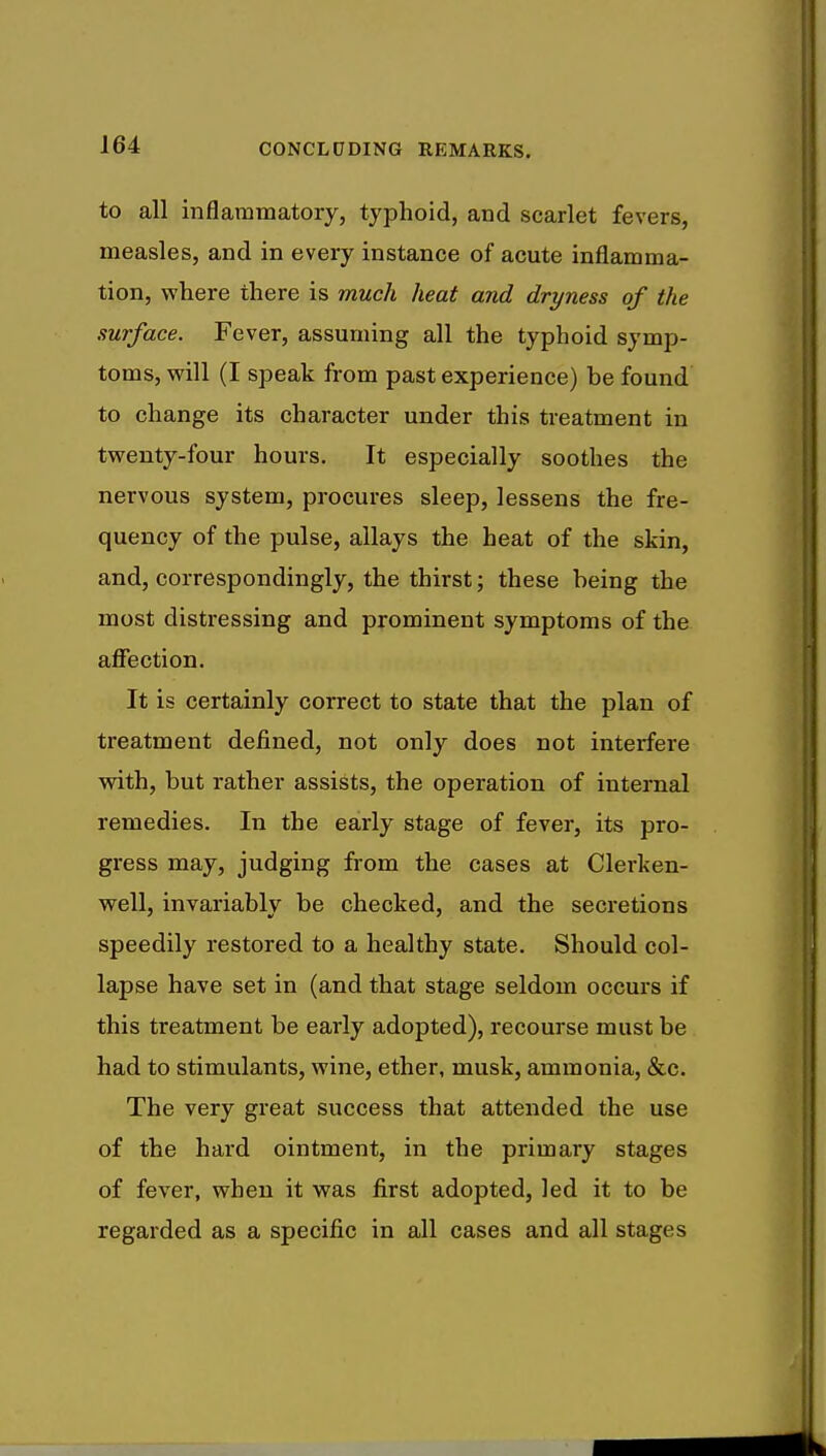 to all inflammatory, typhoid, and scarlet fevers, measles, and in every instance of acute inflamma- tion, where there is much heat and dryness of the surface. Fever, assuming all the typhoid symp- toms, will (I speak from past experience) be found to change its character under this treatment in twenty-four hours. It especially soothes the nervous system, procures sleep, lessens the fre- quency of the pulse, allays the heat of the skin, and, correspondingly, the thirst; these being the most distressing and prominent symptoms of the affection. It is certainly correct to state that the plan of treatment defined, not only does not interfere with, but rather assists, the operation of internal remedies. In the early stage of fever, its pro- gress may, judging from the cases at Clerken- well, invariably be checked, and the secretions speedily restored to a healthy state. Should col- lapse have set in (and that stage seldom occurs if this treatment be early adopted), recourse must be had to stimulants, wine, ether, musk, ammonia, &c. The very great success that attended the use of the hard ointment, in the primary stages of fever, when it was first adopted, led it to be regarded as a specific in all cases and all stages