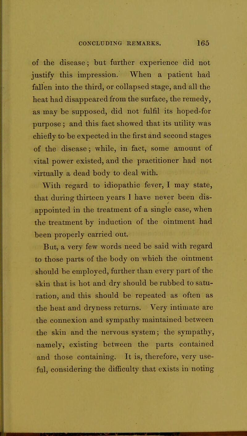 of the disease; but further experience did not justify this impression. When a patient had fallen into the third, or collapsed stage, and all the heat had disappeared from the surface, the remedy, as may be supposed, did not fulfil its hoped-for purpose; and this fact showed that its utility was chiefly to be expected in the first and second stages of the disease; while, in fact, some amount of vital power existed, and the practitioner had not virtually a dead body to deal with. With regard to idiopathic fever, I may state, that during thirteen years 1 have never been dis- appointed in the treatment of a single case, when the treatment by induction of the ointment had been properly carried out. But, a very few words need be said with regard to those parts of the body on which the ointment should be employed, further than every part of the skin that is hot and dry should be rubbed to satu- ration, and this should be repeated as often as the heat and dryness returns. Very intimate are the connexion and sympathy maintained between the skin and the nervous system; the sympathy, namely, existing between the parts contained and those containing. It is, therefore, very use- ful, considering the difficulty that exists in noting