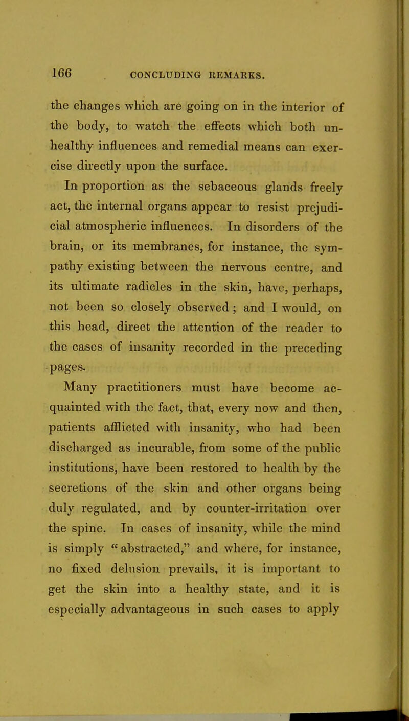 the changes which are going on in the interior of the body, to watch the effects which both un- healthy influences and remedial means can exer- cise directly upon the surface. In proportion as the sebaceous glands freely act, the internal organs appear to resist prejudi- cial atmospheric influences. In disorders of the brain, or its membranes, for instance, the sym- pathy existing between the nervous centre, and its ultimate radicles in the skin, have, perhaps, not been so closely observed; and I would, on this head, direct the attention of the reader to the cases of insanity recorded in the preceding pages. Many practitioners must have become ac- quainted with the fact, that, every now and then, patients afflicted with insanity, who had been discharged as incurable, from some of the public institutions, have been restored to health by the secretions Of the skin and other organs being duly regulated, and by counter-irritation over the spine. In cases of insanity, while the mind is simply  abstracted, and where, for instance, no fixed delusion prevails, it is important to get the skin into a healthy state, and it is especially advantageous in such cases to apply