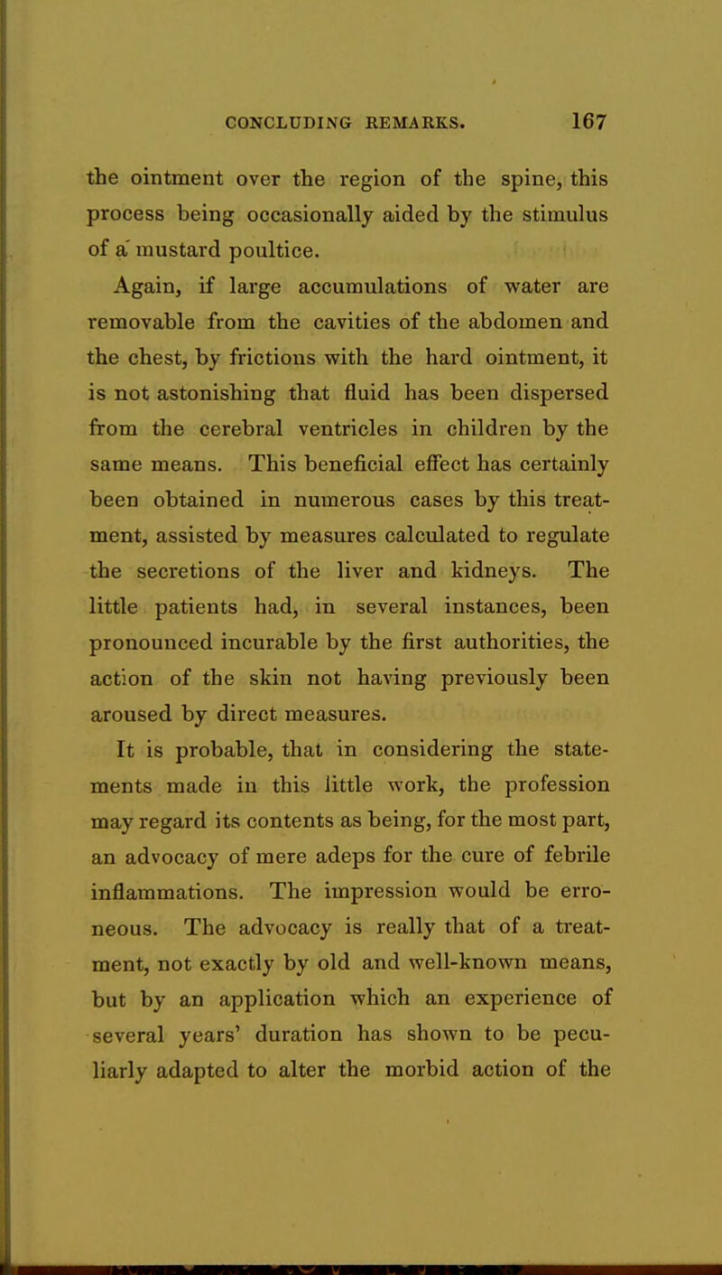 the ointment over the region of the spine, this process being occasionally aided by the stimulus of a mustard poultice. Again, if large accumulations of water are removable from the cavities of the abdomen and the chest, by frictions with the hard ointment, it is not astonishing that fluid has been dispersed from the cerebral ventricles in children by the same means. This beneficial effect has certainly been obtained in numerous cases by this treat- ment, assisted by measures calculated to regulate the secretions of the liver and kidneys. The little patients had, in several instances, been pronounced incurable by the first authorities, the action of the skin not having previously been aroused by direct measures. It is probable, that in considering the state- ments made in this little work, the profession may regard its contents as being, for the most part, an advocacy of mere adeps for the cure of febrile inflammations. The impression would be erro- neous. The advocacy is really that of a treat- ment, not exactly by old and well-known means, but by an application which an experience of several years' duration has shown to be pecu- liarly adapted to alter the morbid action of the