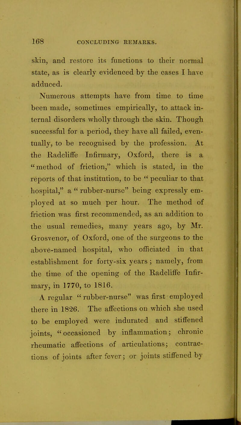 skin, and restore its functions to their normal state, as is clearly evidenced by the cases I have adduced. Numerous attempts have from time to time been made, sometimes empirically, to attack in- ternal disorders wholly through the skin. Though successful for a period, they have all failed, even- tually, to be recognised by the profession. At the Radcliffe Infirmary, Oxford, there is a method of friction, which is stated, in the reports of that institution, to be  peculiar to that hospital, a  rubber-nurse being expressly em- ployed at so much per hour. The method of friction was first recommended, as an addition to the usual remedies, many years ago, by Mr. Grosvenor, of Oxford, one of the surgeons to the above-named hospital, who officiated in that establishment for forty-six years; namely, from the time of the opening of the Radcliffe Infir- mary, in 1770, to 1816. A regular  rubber-nurse was first employed there in 1826. The affections on which she used to be employed were indurated and stiffened joints, occasioned by inflammation; chronic rheumatic affections of articulations; contrac- tions of joints after fever; or joints stiffened by