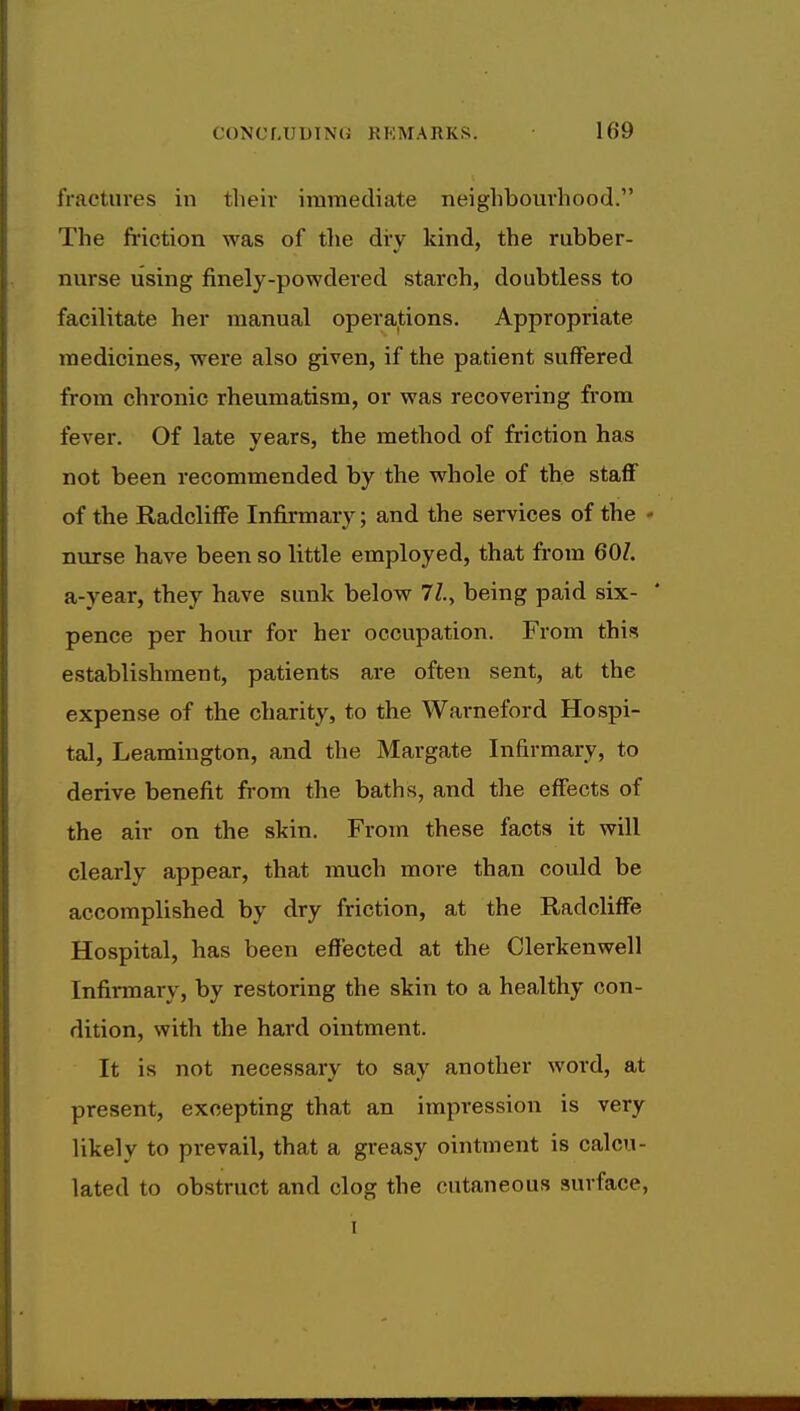 fractures in their immediate neighbourhood. The friction was of the dry kind, the rubber- nurse using finely-powdered starch, doubtless to facilitate her manual operations. Appropriate medicines, were also given, if the patient suffered from chronic rheumatism, or was recovering from fever. Of late years, the method of friction has not been recommended by the whole of the staff of the Radcliffe Infirmary; and the services of the - nurse have been so little employed, that from 607. a-year, they have sunk below 77., being paid six- pence per hour for her occupation. From this establishment, patients are often sent, at the expense of the charity, to the Warneford Hospi- tal, Leamington, and the Margate Infirmary, to derive benefit from the baths, and the effects of the air on the skin. From these facts it will clearly appear, that much more than could be accomplished by dry friction, at the Radcliffe Hospital, has been effected at the Clerkenwell Infirmary, by restoring the skin to a healthy con- dition, with the hard ointment. It is not necessary to say another word, at present, excepting that an impression is very likely to prevail, that a greasy ointment is calcu- lated to obstruct and clog the cutaneous surface, i