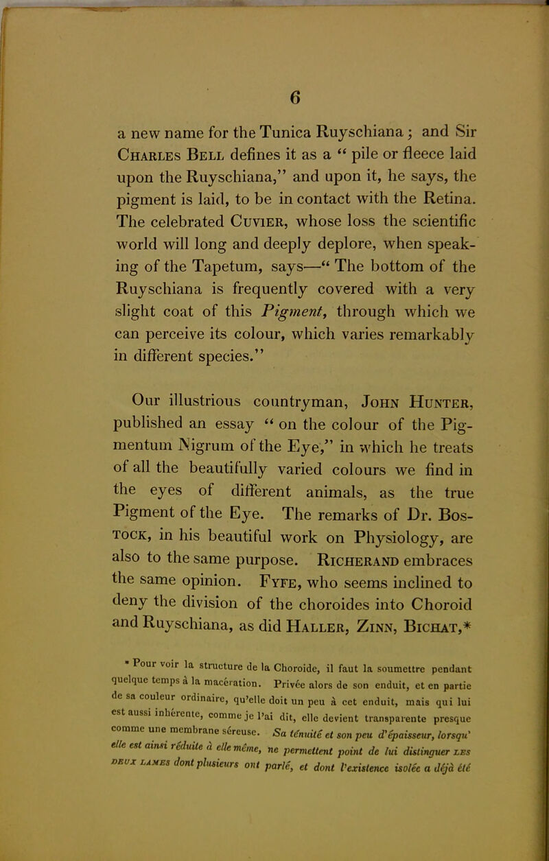 a new name for the Tunica Ruyschiana; and Sir Charles Bell defines it as a  pile or fleece laid upon the Ruyschiana, and upon it, he says, the pigment is laid, to be in contact with the Retina. The celebrated Cuvier, whose loss the scientific world will long and deeply deplore, when speak- ing of the Tapetum, says— The bottom of the Ruyschiana is frequently covered with a very slight coat of this Figment^ through which we can perceive its colour, which varies remarkably in different species. Our illustrious countryman, John Hunter, published an essay on the colour of the Pig- mentum Nigrum of the Eye, in which he treats of all the beautifully varied colours we find in the eyes of different animals, as the true Pigment of the Eye. The remarks of Dr. Bos- TOCK, in his beautiful work on Physiology, are also to the same purpose. Richerand embraces the same opinion. Fyfe, who seems inclined to deny the division of the choroides into Choroid and Ruyschiana, as did Haller, Zinn, Bichat,* • Pour voir la structure de la Choroide, il faut la soumettre pendant quelque temps a la maceration. Privee alors de son enduit, et en partie de sa couleur ordinaire, qu'elle doit un peu i cet enduit, mais qui lui est aussi inherente, commejel'ai dit, elle devient transpaiente presque comma une membrane sereusc. Sa ((fmale ct son peu d'epaisseur, lorsqu' elle est ainsirHuileh elle mcme, ne permettent point de lui dUtinauer les DEvx LAMES dontphtsieurs out parle, et dont Vexistence isolec a d^jd 6lc