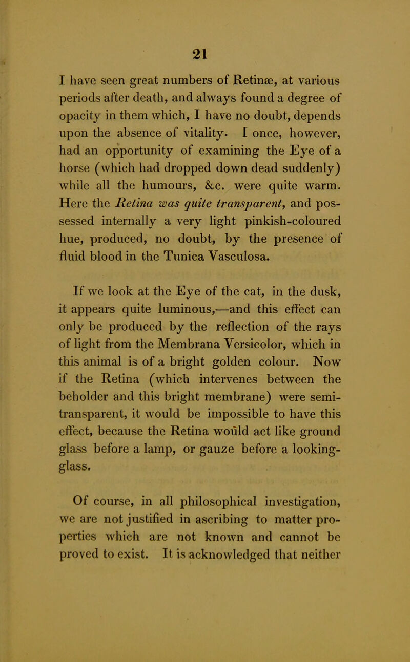 I have seen great numbers of Retinae, at various periods after death, and always found a degree of opacity in them which, I have no doubt, depends upon the absence of vitaHty. I once, however, had an opportunity of examining the Eye of a horse (which had dropped down dead suddenly) while all the humours, &c. were quite warm. Here the Retina was quite transparent, and pos- sessed internally a very light pinkish-coloured hue, produced, no doubt, by the presence of fluid blood in the Tunica Vasculosa. If we look at the Eye of the cat, in the dusk, it appears quite luminous,—and this effect can only be produced by the reflection of the rays of light from the Membrana Versicolor, which in this animal is of a bright golden colour. Now if the Retina (which intervenes between the beholder and this bright membrane) were semi- transparent, it would be impossible to have this effect, because the Retina would act like ground glass before a lamp, or gauze before a looking- glass. Of course, in all philosophical investigation, we are not justified in ascribing to matter pro- perties which are not known and cannot be proved to exist. It is acknowledged that neither