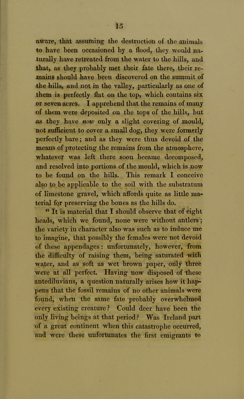 aware, that assuming the destruction of the animals to have been occasioned by a flood, they would na- turally have retreated from the water to the hills, and jthat, as they probably met their fate there, their re- mains should have been discovered on the summit of the hills, and not in the valley, particularly as one of them is perfectly flat on the top, which contains six or seven acres. I apprehend that the remains of many of them were deposited on the tops of the hills, but iis they have now only a slight covering of mould, not sufficient to cover a small dog, they were formerly perfectly bare; and as they were thus devoid of the means of protecting the remains from the atmosphere, whatever was left there soon became decomposed, and resolved into portions of the mould, which is now to be found on the hills. This remark I conceive also to be applicable to the soil with the substratum of limestone gravel, which affords quite as little ma- terial for preserving the bones as the hills do.  It is material that I should observe that of eight heads, which we found, none were without antlers; the variety in character also was such as to induce me to imagine, that possibly the females were not devoid of these appendages: unfortunately, however, from the difficulty of raising them, being saturated with water, and as soft as wet brown paper, oiily three were at all perfect. Having now disposed of these antediluvians, a question naturally arises how it hap- pens that the fossil remains of no other animals were found, when the same fate probably overwhelmed every existing creature ? Could deer have been the only living beings at that period? Was Ireland part of a great continent when this catastrophe occurred, and were these unfortunates the first emigrants to