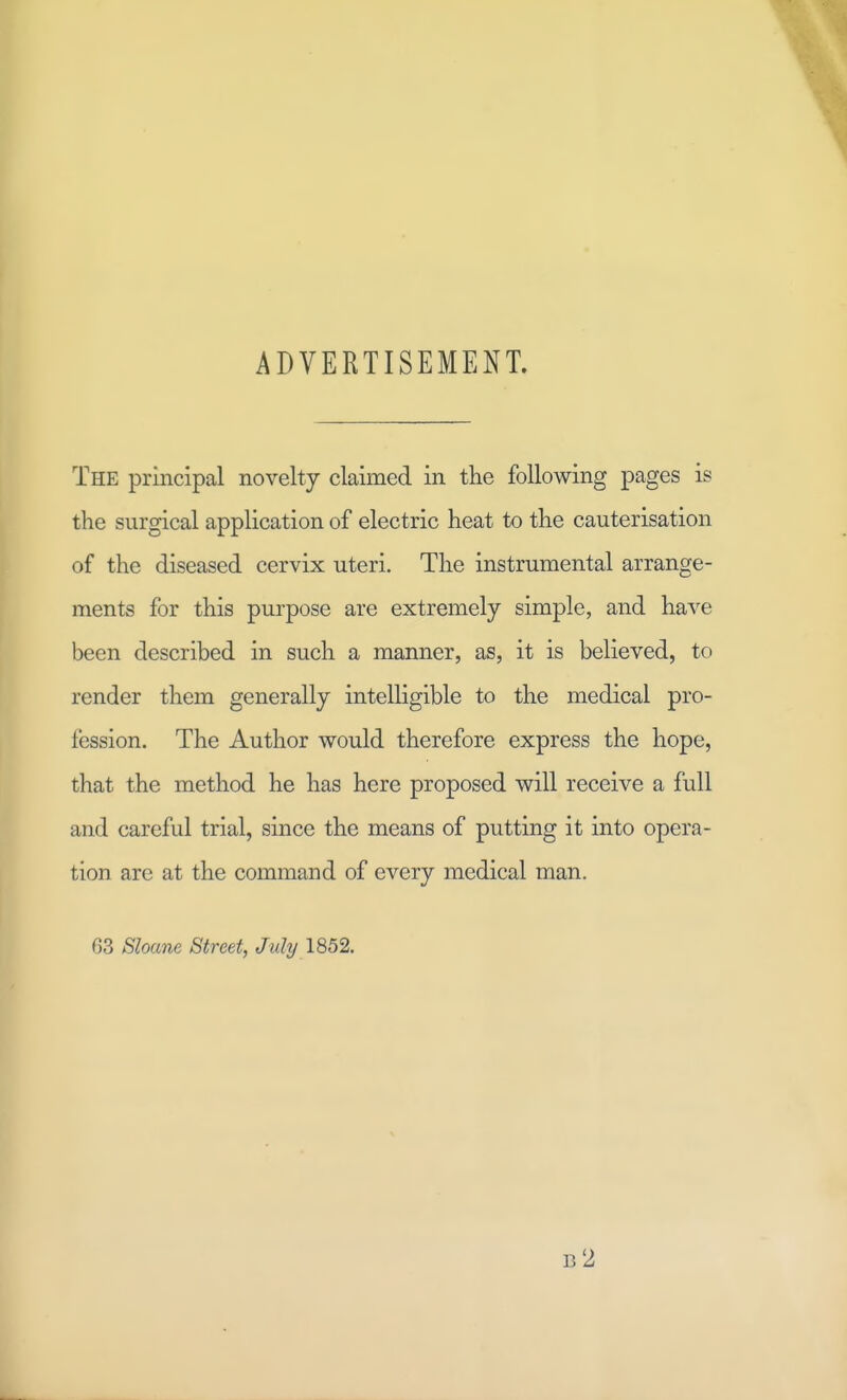 ADVERTISEMENT. The principal novelty claimed in the following pages is the surgical application of electric heat to the cauterisation of the diseased cervix uteri. The instrumental arrange- ments for this purpose are extremely simple, and have been described in such a manner, as, it is believed, to render them generally intelligible to the medical pro- fession. The Author would therefore express the hope, that the method he has here proposed will receive a full and careful trial, since the means of putting it into opera- tion are at the command of every medical man. 63 Shane Street, July 1852. b2
