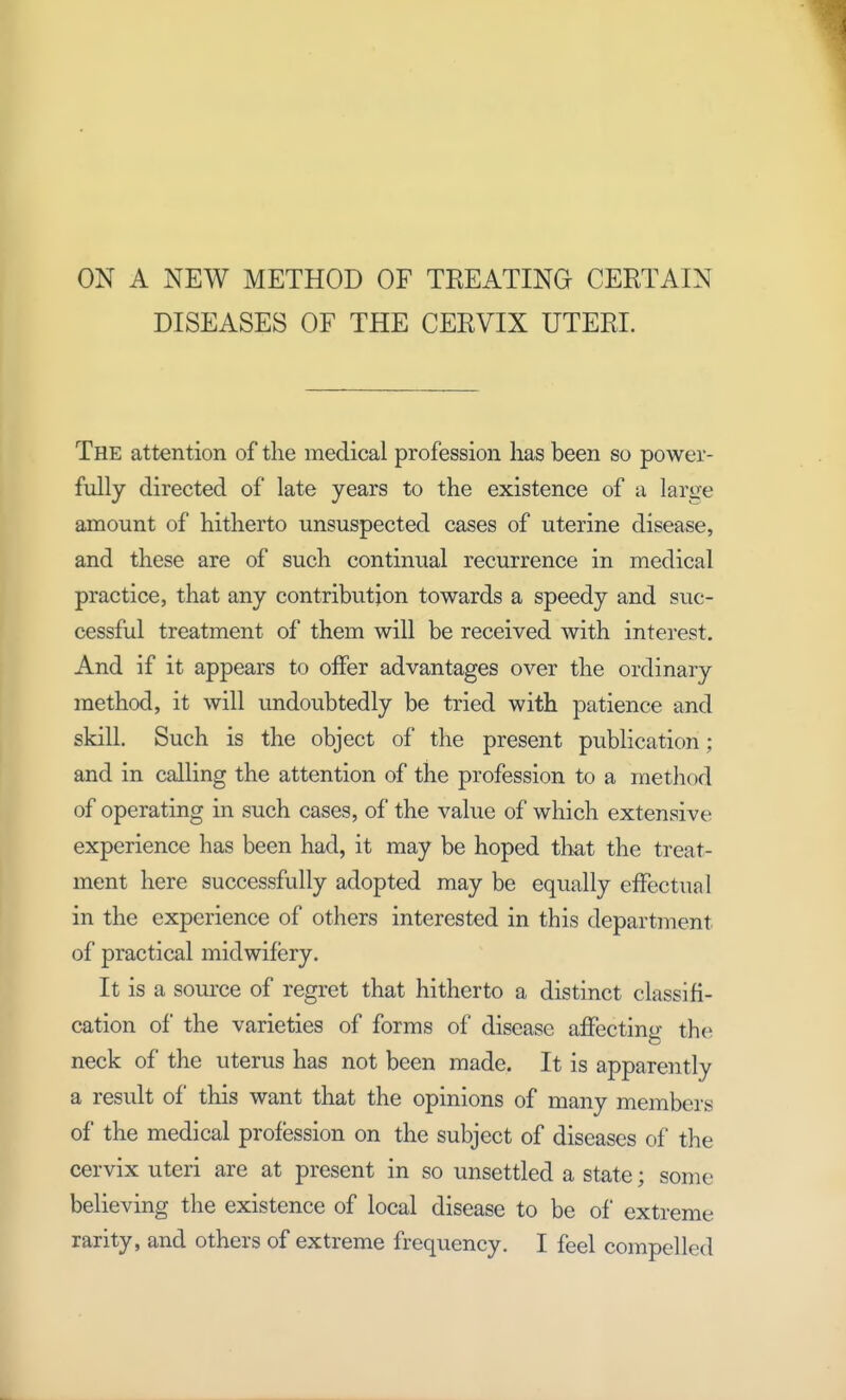 ON A NEW METHOD OF TREATING CERTAIN DISEASES OF THE CERVIX UTERI. The attention of the medical profession lias been so power- fully directed of late years to the existence of a large amount of hitherto unsuspected cases of uterine disease, and these are of such continual recurrence in medical practice, that any contribution towards a speedy and suc- cessful treatment of them will be received with interest. And if it appears to offer advantages over the ordinary method, it will undoubtedly be tried with patience and skill. Such is the object of the present publication; and in calling the attention of the profession to a method of operating in such cases, of the value of which extensive experience has been had, it may be hoped that the treat- ment here successfully adopted may be equally effectual in the experience of others interested in this department of practical midwifery. It is a source of regret that hitherto a distinct classifi- cation of the varieties of forms of disease affecting the neck of the uterus has not been made. It is apparently a result of this want that the opinions of many members of the medical profession on the subject of diseases of the cervix uteri are at present in so unsettled a state; some believing the existence of local disease to be of extreme rarity, and others of extreme frequency. I feel compelled