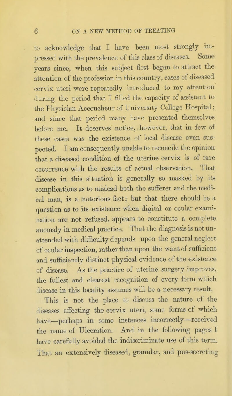 to acknowledge that I have been most strongly im- pressed with the prevalence of this class of diseases. Some years since, when this subject first began to attract the attention of the profession in this country, cases of diseased cervix uteri were repeatedly introduced to my attention during the period that I filled the capacity of assistant to the Physician Accoucheur of University College Hospital; and since that period many have presented themselves before me. It deserves notice, however, that in few of these cases was the existence of local disease even sus- pected. I am consequently unable to reconcile the opinion that a diseased condition of the uterine cervix is of rare occurrence with the results of actual observation. That disease in this situation is generally so masked by its complications as to mislead both the sufferer and the medi- cal man, is a notorious fact; but that there should be a question as to its existence when digital or ocular exami- nation are not refused, appears to constitute a complete anomaly in medical practice. That the diagnosis is not un- attended with difficulty depends upon the general neglect of ocular inspection, rather than upon the want of sufficient and sufficiently distinct physical evidence of the existence of disease. As the practice of uterine surgery improves, the fullest and clearest recognition of every form which disease in this locality assumes will be a necessary result. This is not the place to discuss the nature of the diseases affecting the cervix uteri, some forms of which }iave—perhaps in some instances incorrectly—received the name of Ulceration. And in the following pages I have carefully avoided the indiscriminate use of this term. That an extensively diseased, granular, and pus-secreting