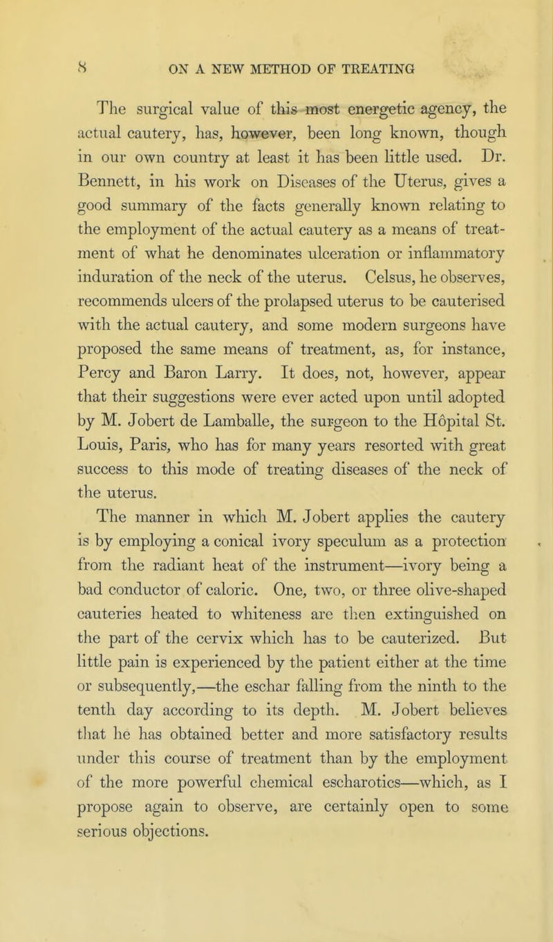 The surgical value of this most energetic agency, the actual cautery, has, however, been long known, though in our own country at least it has been little used. Dr. Bennett, in his work on Diseases of the Uterus, gives a good summary of the facts generally known relating to the employment of the actual cautery as a means of treat- ment of what he denominates ulceration or inflammatory induration of the neck of the uterus. Celsus, he observes, recommends ulcers of the prolapsed uterus to be cauterised with the actual cautery, and some modern surgeons have proposed the same means of treatment, as, for instance, Percy and Baron Larry. It does, not, however, appear that their suggestions were ever acted upon until adopted by M. Jobert de Lamballe, the surgeon to the Hdpital St. Louis, Paris, who has for many years resorted with great success to this mode of treating diseases of the neck of the uterus. The manner in which M. Jobert applies the cautery is by employing a conical ivory speculum as a protection from the radiant heat of the instrument—ivory being a bad conductor of caloric. One, two, or three olive-shaped cauteries heated to whiteness are then extinguished on the part of the cervix which has to be cauterized. But little pain is experienced by the patient either at the time or subsequently,—the eschar falling from the ninth to the tenth day according to its depth. M. Jobert believes that he has obtained better and more satisfactory results under this course of treatment than by the employment of the more powerful chemical escharotics—which, as I propose again to observe, are certainly open to some serious objections.