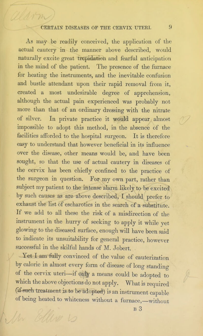 As may be readily conceived, the application of the actual cautery in the manner above described, would naturally excite great trepidation and fearful anticipation in the mind of the patient. The presence of the furnace for heating the instruments, and the inevitable confusion and bustle attendant upon their rapid removal from it, created a most undesirable degree of apprehension, although the actual pain experienced was probably not more than that of an ordinary dressing with the nitrate of silver. In private practice it would appear ahnost impossible to adopt this method, in the absence of the facilities afforded to the hospital surgeon. It is therefore easy to understand that however beneficial in its influence over the disease, other means would be, and have been sought, so that the use of actual cautery in diseases of the cervix has been chiefly confined to the practice of the surgeon in question. For my own part, rather than subject my patient to the intense alarm likely to be excited by such causes as are above described, I should prefer to exhaust the list of escharotics in the search of a substitute. If we add to all these the risk of a misdirection of the instrument in the hurry of seeking to apply it while yet glowing to the diseased surface, enough will have been said to indicate its unsuitability for general practice, however successful in the skilful hands of M. Jobert. Yet I am fully convinced of the value of cauterization by caloric in almost every form of disease of long standing of the cervix uteri—if only a means could be adopted to which the above objections do not apply. What is required (if such treatment is to be adopted) is an instrument capable of being heated to whiteness without a furnace,—without b 3
