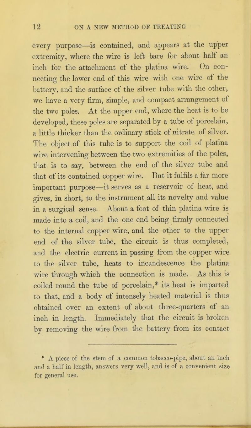 every purpose—is contained, and appears at the upper extremity, where the wire is left bare for about half an inch for the attachment of the platina wire. On con- necting the lower end of this wire with one wire of the battery, and the surface of the silver tube with the other, we have a very firm, simple, and compact arrangement of the two poles. At the upper end, where the heat is to be developed, these poles are separated by a tube of porcelain, a little thicker than the ordinary stick of nitrate of silver. The object of this tube is to support the coil of platina wire intervening between the two extremities of the poles, that is to say, between the end of the silver tube and that of its contained copper wire. But it fulfils a far more important purpose—it serves as a reservoir of heat, and gives, in short, to the instrument all its novelty and value in a surgical sense. About a foot of thin platina wire is made into a coil, and the one end being firmly connected to the internal copper wire, and the other to the upper end of the silver tube, the circuit is thus completed, and the electric current in passing from the copper wire to the silver tube, heats to incandescence the platina wire through which the connection is made. As this is coiled round the tube of porcelain,* its heat is imparted to that, and a body of intensely heated material is thus obtained over an extent of about three-quarters of an inch in length. Immediately that the circuit is broken by removing the wire from the battery from its contact * A piece of the stem of a common tobacco-pipe, about an inch and a half in length, answers very well, and is of a convenient size for general use.