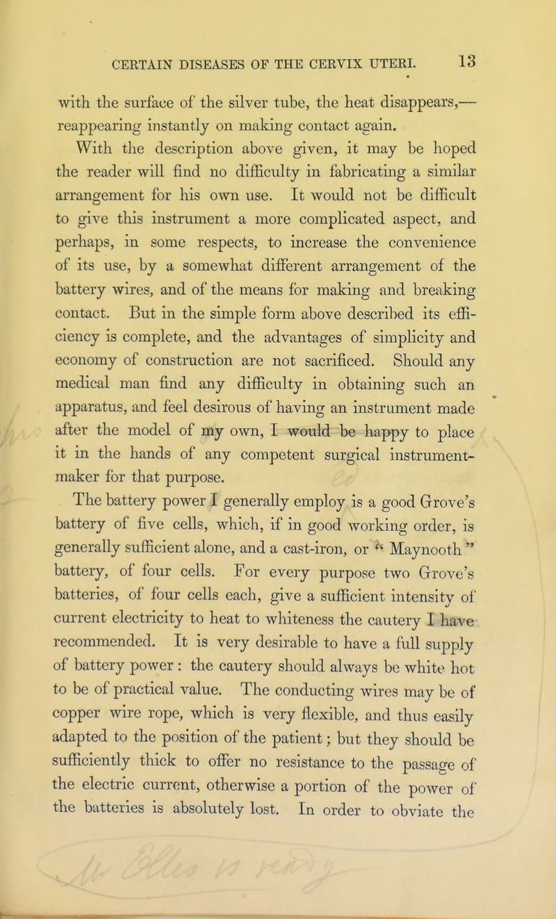 with the surface of the silver tube, the heat disappears,— reappearing instantly on making contact again. With the description above given, it may be hoped the reader will find no difficulty in fabricating a similar arrangement for his own use. It would not be difficult to give this instrument a more complicated aspect, and perhaps, in some respects, to increase the convenience of its use, by a somewhat different arrangement of the battery wires, and of the means for making and breaking contact. But in the simple form above described its effi- ciency is complete, and the advantages of simplicity and economy of construction arc not sacrificed. Should any medical man find any difficulty in obtaining such an apparatus, and feel desirous of having an instrument made after the model of my own, I would be happy to place it in the hands of any competent surgical instrument- maker for that purpose. The battery power I generally employ is a good Grove's battery of five cells, which, if in good working order, is generally sufficient alone, and a cast-iron, or  Maynooth  batteiy, of four cells. For every purpose two Grove's batteries, of four cells each, give a sufficient intensity of current electricity to heat to whiteness the cautery I have recommended. It is very desirable to have a full supply of battery power : the cautery should always be white hot to be of practical value. The conducting wires may be of copper wire rope, which is very flexible, and thus easily adapted to the position of the patient; but they should be sufficiently thick to offer no resistance to the passage of the electric current, otherwise a portion of the power of the batteries is absolutely lost. In order to obviate the