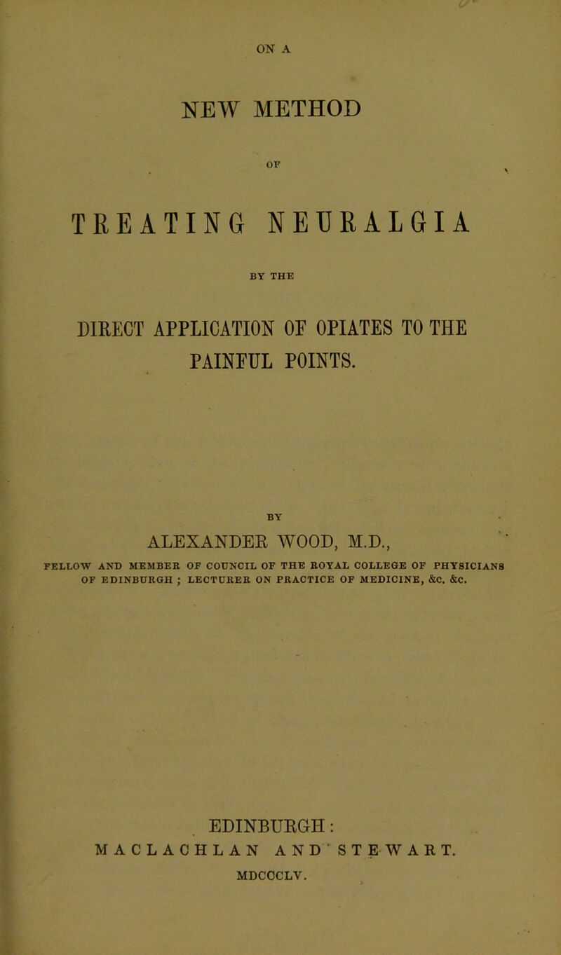 ON A NEW METHOD TREATING NEURALGIA BY THE DIRECT APPLICATION OF OPIATES TO THE PAINFUL POINTS. BY ALEXANDER WOOD, M.D., FELLOW AND MEMBER OF COUNCIL OF THE ROYAL COLLEGE OF PHYSICIANS OF EDINBURGH ; LECTURER ON PRACTICE OF MEDICINE, &C. &C. EDINBURGH: MACLACHLAN AND ST EWART. MDCOCLV.