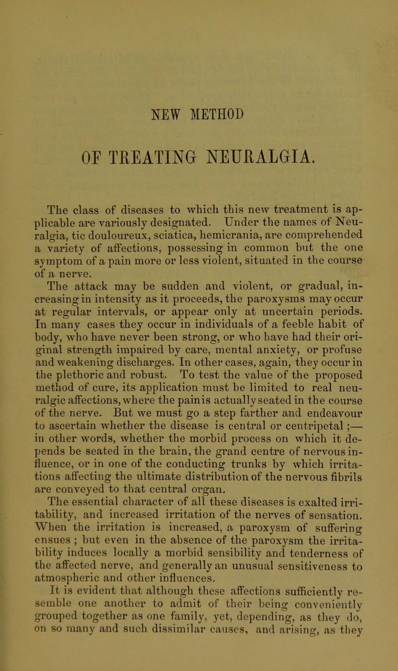 NEW METHOD OF TREATING NEURALGIA. The class of diseases to which this new treatment is ap- plicable are variously designated. Under the names of Neu- ralgia, tic douloureux, sciatica, hemicrania, are comprehended a variety of affections, possessing in common but the one symptom of a pain more or less violent, situated in the course of a nerve. The attack may be sudden and violent, or gradual, in- creasing in intensity as it proceeds, tbe paroxysms may occur at regular intervals, or appear only at uncertain periods. In many cases they occur in individuals of a feeble habit of body, who have never been strong, or who have had their ori- ginal strength impaired by care, mental anxiety, or profuse and weakening discharges. In other cases, again, they occur in the plethoric and robust. To test the value of the proposed method of cure, its application must be limited to real neu- ralgic affections, where the painis actually seated in the course of the nerve. But we must go a step farther and endeavour to ascertain whether the disease is central or centripetal;— in other words, whether the morbid process on which it de- pends be seated in the brain, the grand centre of nervous in- fluence, or in one of the conducting trunks by which irrita- tions affecting the ultimate distribution of the nervous fibrils are conveyed to that central organ. The essential chai’acter of all these diseases is exalted irri- tability, and increased irritation of the nerves of sensation. When the irritation is increased, a paroxysm of suffering ensues ; but even in the absence of the paroxysm the irrita- bility induces locally a morbid sensibility and tenderness of the affected nerve, and generally an unusual sensitiveness to atmospheric and other influences. It is evident that although these affections sufficiently re- semble one another to admit of their being conveniently grouped together as one family, yet, depending, as they do, on so many and such dissimilar causes, and arising, as they