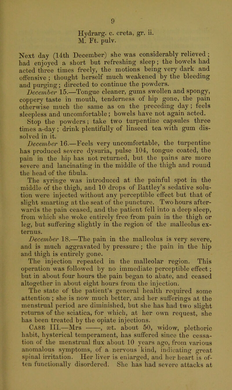 Hydrarg. c. creta, gr. ii. M. Ft. pulv. Next day (14th December) she was considerably relieved; had enjoyed a short but refreshing sleep; the bowels had acted three times freely, the motions being very dark and offensive ; thought herself much weakened by the bleeding and purging; directed to continue the powders. December 15.—Tongue cleaner, gums swollen and spongy, coppery taste in mouth, tenderness of hip gone, the pain otherwise much the same as on the preceding day; feels sleepless and uncomfortable; bowels have not again acted. Stop the powders; take two turpentine capsules three times a-day; drink plentifully of linseed tea with gum dis- solved in it. December 16.—Feels very uncomfortable, the turpentine has produced severe dysuria, pulse 104, tongue coated, the pain in the liip has not returned, but the pains are more severe and lancinating in the middle of the thigh and round the head of the fibula. The syringe was introduced at the painful spot in the middle of the thigh, and 10 drops of Battley’s sedative solu- tion were injected without any perceptible effect but that of slight smarting at the seat of the puncture. Two hours after- wards the pain ceased, and the patient fell into a deep sleep, from which she woke entirely free from pain in the thigh or leg, but suffering slightly in the region of the malleolus ex- ternus. December 18.—The pain in the malleolus is very severe, and is much aggravated by pressure; the pain in the hip and thigh is entirely gone. The injection repeated in the malleolar region. This operation was followed by no immediate perceptible effect; but in about four hours the pain began to abate, and ceased altogether in about eight hours from the injection. The state of the patient’s general health required some attention ; she is now much better, and her suffexnngs at the menstrual period are diminished, but she has had two slight returns of the sciatica, for which, at her own request, she has been treated by the opiate injections. Case III.—Mrs , set. about 50, widow, plethoilc habit, hysterical temperament, has suffered since the cessa- tion of the menstrual flux about 10 years ago, from various anomalous symptoms, of a nervous kind, indicating great spinal irritation. Her liver is enlarged, and her heart is of- ten functionally disordered. She has had severe attacks at