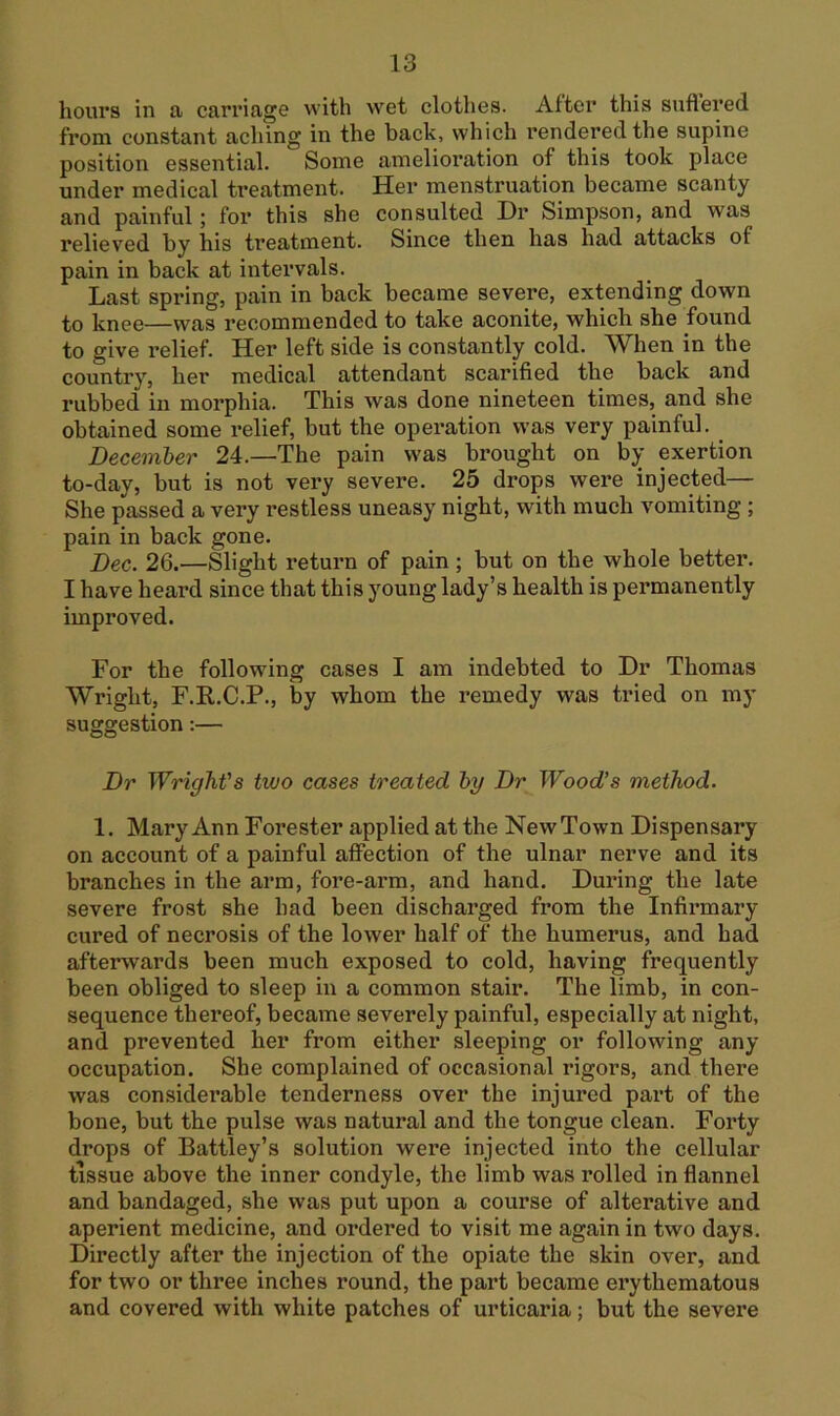 hours in a carriage with w^et clothes. After this suflered from constant aching in the back, which rendered the supine position essential. Some amelioration of this took place under medical treatment. Her menstruation became scanty and painful; for this she consulted Dr Simpson, and was relieved by his treatment. Since then has had attacks of pain in back at intervals. Last spring, pain in back became severe, extending down to knee—was recommended to take aconite, which she found to give relief. Her left side is constantly cold. When in the country, her medical attendant scarified the back and rubbed in morphia. This was done nineteen times, and she obtained some relief, but the operation was very painful. Beceinher 24.—The pain was brought on by exertion to-day, but is not very severe. 25 drops were injected— She passed a very restless uneasy night, with much vomiting; pain in back gone. Bee. 26.—Slight return of pain; but on the whole better. I have heard since that this young lady’s health is permanently improved. For the following cases I am indebted to Dr Thomas Wright, F.R.C.P., by whom the remedy was tried on my suggestion;— Br WrigTiVs two cases treated hy Br Wood’s method. 1. Mary Ann Forester applied at the New Town Dispensary on account of a painful affection of the ulnar nerve and its branches in the arm, fore-arm, and hand. During the late severe frost she had been discharged from the Infirmary cured of necrosis of the lower half of the humerus, and had afterwards been much exposed to cold, having frequently been obliged to sleep in a common stair. The limb, in con- sequence thereof, became severely painful, especially at night, and prevented her from either sleeping or following any occupation. She complained of occasional rigors, and there was considerable tenderness over the injured part of the bone, but the pulse was natural and the tongue clean. Forty drops of Battley’s solution were injected into the cellular tissue above the inner condyle, the limb was rolled in flannel and bandaged, she was put upon a course of alterative and aperient medicine, and ordered to visit me again in two days. Directly after the injection of the opiate the skin over, and for two or three inches round, the part became erythematous and covered with white patches of urticaria; but the severe