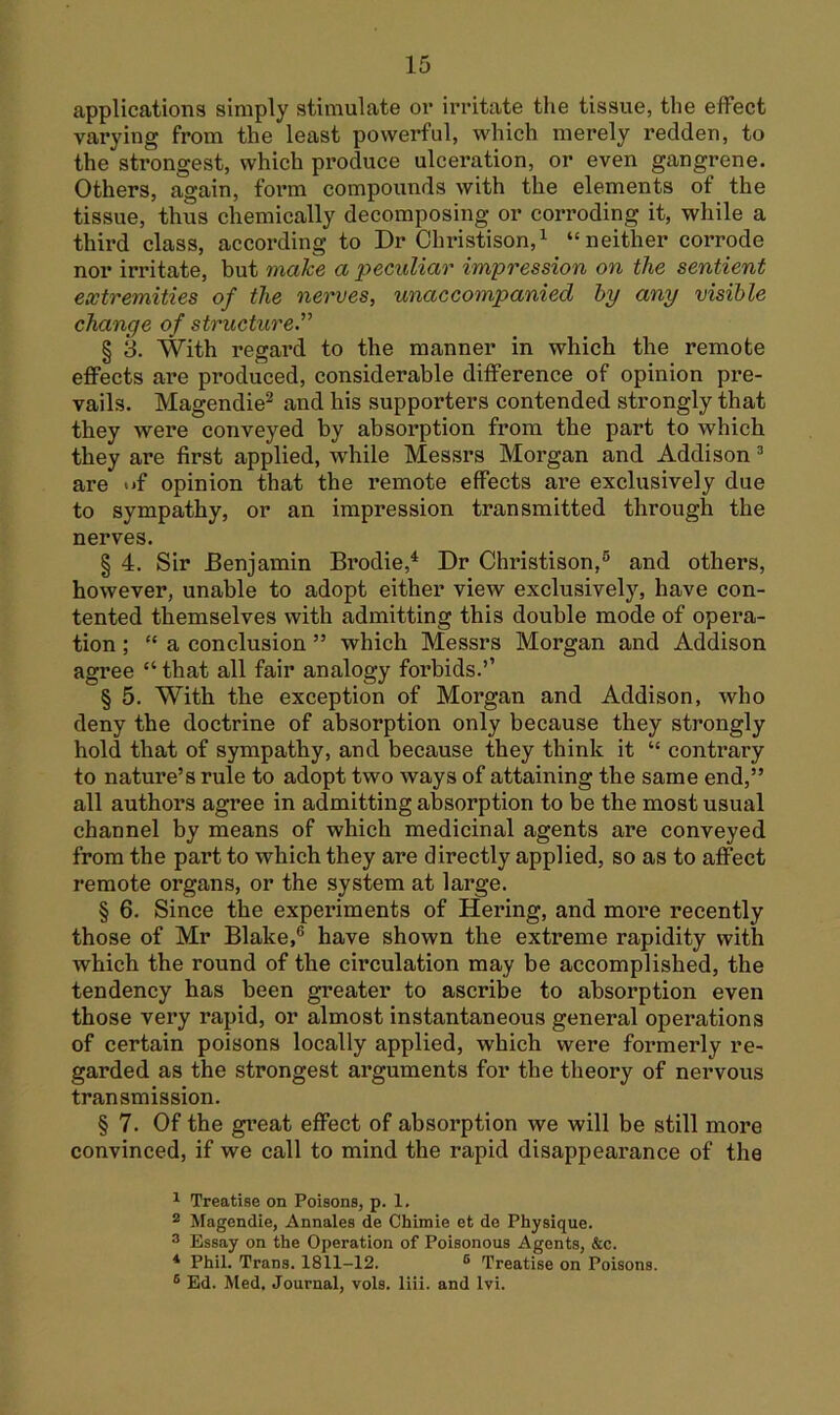 applications simply stimulate or irritate the tissue, the effect varying from the least powerful, which merely redden, to the strongest, which produce ulceration, or even gangrene. Others, again, form compounds with the elements of the tissue, thus chemically decomposing or corroding it, while a third class, according to Dr Christison,^ “neither corrode nor irritate, but make a peculiar impression on the sentient extremities of the nerves, unaccompanied hy any visible change of structure'^ § 3. With regard to the manner in which the remote effects are produced, considerable difference of opinion pre- vails. Magendie^ and his supporters contended strongly that they were conveyed by absorption from the part to which they are first applied, while Messrs Morgan and Addison ^ are iff opinion that the remote effects are exclusively due to sympathy, or an impression transmitted through the nerves. § 4. Sir Benjamin Brodie,^ Dr Christison,® and others, however, unable to adopt either view exclusively, have con- tented themselves with admitting this double mode of opera- tion ; “ a conclusion ” which Messrs Morgan and Addison agree “ that all fair analogy forbids.’’ § 5. With the exception of Morgan and Addison, who deny the doctrine of absorption only because they strongly hold that of sympathy, and because they think it “ contrary to nature’s rule to adopt two ways of attaining the same end,” all authors agree in admitting absorption to be the most usual channel by means of which medicinal agents are conveyed from the part to which they are directly applied, so as to affect remote organs, or the system at large. § 6. Since the experiments of Hering, and more recently those of Mr Blake,® have shown the extreme rapidity with which the round of the circulation may be accomplished, the tendency has been greater to ascribe to absorption even those very rapid, or almost instantaneous general operations of certain poisons locally applied, which were formerly re- garded as the strongest arguments for the theory of nervous transmission. § 7. Of the gi’eat effect of absorption we will be still more convinced, if we call to mind the rapid disappearance of the ^ Treatise on Poisons, p. 1, ® Magendie, Annales de Chimie et de Physique. ® Essay on the Operation of Poisonous Agents, &c. * Phil. Trans. 1811-12. ® Treatise on Poisons. ® Ed. Med. Journal, vols. liii. and Ivi.