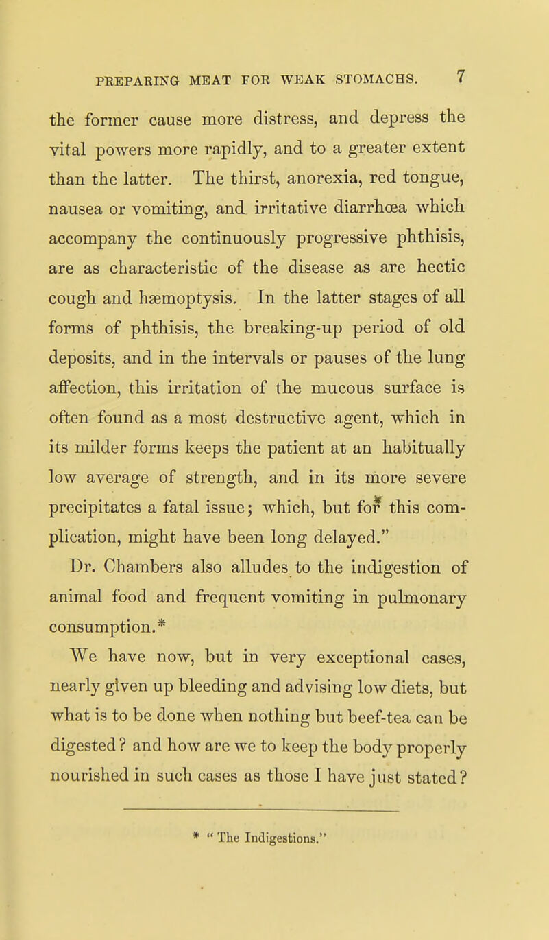 the former cause more distress, and depress the vital powers more rapidly, and to a greater extent than the latter. The thirst, anorexia, red tongue, nausea or vomiting, and irritative diarrhoea which accompany the continuously progressive phthisis, are as characteristic of the disease as are hectic cough and haemoptysis. In the latter stages of all forms of phthisis, the breaking-up period of old deposits, and in the intervals or pauses of the lung affection, this irritation of the mucous surface is often found as a most destructive agent, which in its milder forms keeps the patient at an habitually low average of strength, and in its more severe precipitates a fatal issue; which, but for this com- plication, might have been long delayed. Dr. Chambers also alludes to the indigestion of animal food and frequent vomiting in pulmonary consumption.* We have now, but in very exceptional cases, nearly given up bleeding and advising low diets, but what is to be done when nothing but beef-tea can be digested ? and how are we to keep the body properly nourished in such cases as those I have just stated? *  The Indigestions.