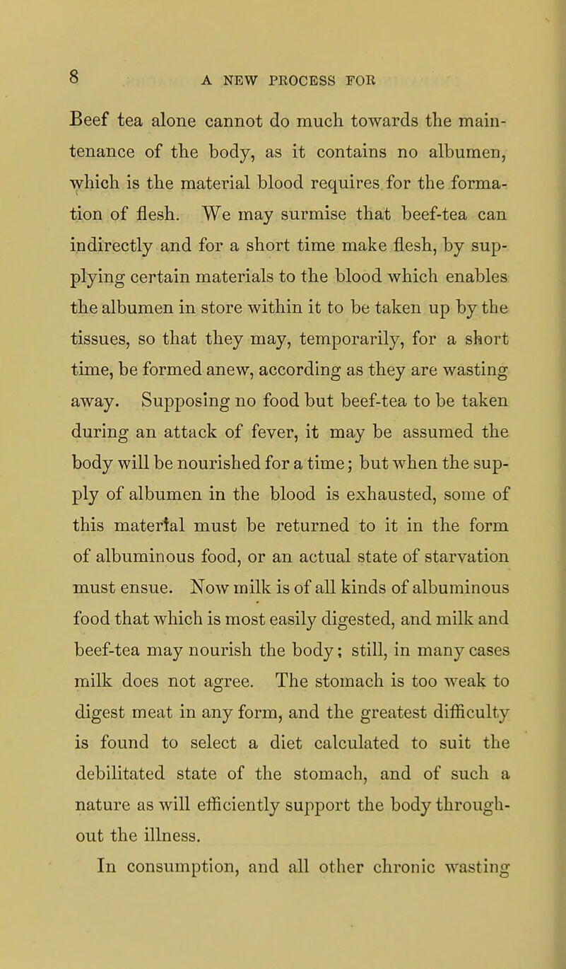 Beef tea alone cannot do much towards the main- tenance of the body, as it contains no albumen, which is the material blood requires for the forma- tion of flesh. We may surmise that beef-tea can indirectly and for a short time make flesh, by sup- plying certain materials to the blood which enables the albumen in store within it to be taken up by the tissues, so that they may, temporarily, for a short time, be formed anew, according as they are wasting away. Supposing no food but beef-tea to be taken during an attack of fever, it may be assumed the body will be nourished for a time; but when the sup- ply of albumen in the blood is exhausted, some of this material must be returned to it in the form of albuminous food, or an actual state of starvation must ensue. Now milk is of all kinds of albuminous food that which is most easily digested, and milk and beef-tea may nourish the body; still, in many cases milk does not agree. The stomach is too weak to digest meat in any form, and the greatest difficulty is found to select a diet calculated to suit the debilitated state of the stomach, and of such a nature as will efficiently support the body through- out the illness. In consumption, and all other chronic wasting