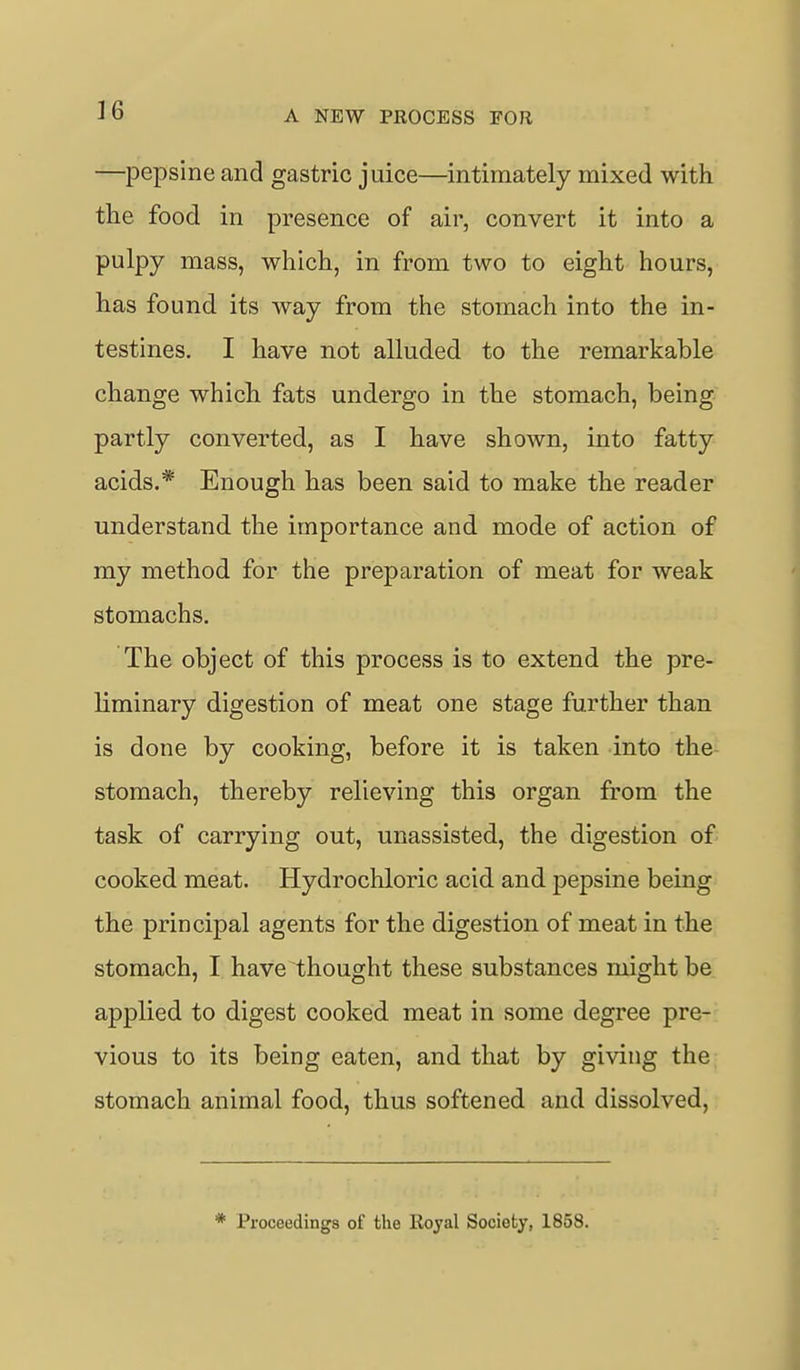 —pepsine and gastric juice—intimately mixed with the food in presence of air, convert it into a pulpy mass, which, in from two to eight hours, has found its way from the stomach into the in- testines. I have not alluded to the remarkable change which fats undergo in the stomach, being partly converted, as I have shown, into fatty acids.* Enough has been said to make the reader understand the importance and mode of action of my method for the preparation of meat for weak stomachs. The object of this process is to extend the pre- liminary digestion of meat one stage further than is done by cooking, before it is taken into the stomach, thereby relieving this organ from the task of carrying out, unassisted, the digestion of cooked meat. Hydrochloric acid and pepsine being the principal agents for the digestion of meat in the stomach, I have thought these substances might be applied to digest cooked meat in some degree pre- vious to its being eaten, and that by giving the stomach animal food, thus softened and dissolved, Proceedings of the Royal Society, 1858.