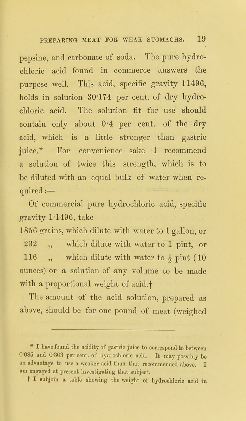 pepsine, and carbonate of soda. The pure hydro- chloric acid found in commerce answers the purpose well. This acid, specific gravity 11496, holds in solution 30*174 per cent, of dry hydro- chloric acid. The solution fit for use should contain only about 0*4 per cent, of the dry acid, which is a little stronger than gastric juice.* For convenience sake I recommend a solution of twice this strength, which is to be diluted with an equal bulk of water when re- quired :— Of commercial pure hydrochloric acid, specific gravity T1496, take 1856 grains, which dilute with water to 1 gallon, or 232 „ which dilute with water to 1 pint, or 116 „ which dilute with water to \ pint (10 ounces) or a solution of any volume to be made with a proportional weight of acid.f The amount of the acid solution, prepared as above, should be for one pound of meat (weighed * I have found the acidity of gastric juice to correspond to betvyeen 0 085 and 0'303 per cent, of hydrochloric acid. It may possibly be an advantage to use a weaker acid than that recommended above. I am engaged at present investigating that subject. t I subjoin a table showing tho weight of hydrochloric acid in