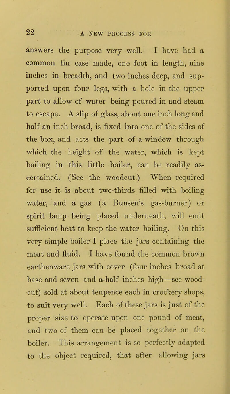 answers the purpose very well. I have had a common tin case made, one foot in length, nine inches in breadth, and two inches deep, and sup- ported upon four legs, with a hole in the upper part to allow of water being poured in and steam to escape. A slip of glass, about one inch long and half an inch broad, is fixed into one of the sides of the box, and acts the part of a window through which the height of the water, which is kept boiling in this little boiler, can be readily as- certained. (See the woodcut.) When required for use it is about two-thirds filled with boiling water, and a gas (a Bunsen's gas-burner) or spirit lamp being placed underneath, will emit sufficient heat to keep the water boiling. On this very simple boiler I place the jars containing the meat and fluid. I have found the common brown earthenware jars with cover (four inches broad at base and seven and a-half inches high—see wood- cut) sold at about tenpence each in crockery shops, to suit very well. Each of these jars is just of the proper size to operate upon one pound of meat, and two of them can be placed together on the boiler. This arrangement is so perfectly adapted to the object required, that after allowing jars