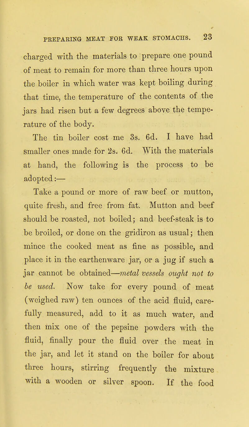 charged with the materials to prepare one pound of meat to remain for more than three hours upon the boiler in which water was kept boiling during that time, the temperature of the contents of the jars had risen but a few degrees above the tempe- rature of the body. The tin boiler cost me 3s. 6d. I have had smaller ones made for 2s. 6d. With the materials at hand, the following is the process to be adopted:— Take a pound or more of raw beef or mutton, quite fresh, and free from fat. Mutton and beef should be roasted, not boiled; and beef-steak is to be broiled, or done on the gridiron as usual; then mince the cooked meat as fine as possible, and place it in the earthenware jar, or a jug if such a jar cannot be obtained—metal vessels ought not to be used. Now take for every pound of meat (weighed raw) ten ounces of the acid fluid, care- fully measured, add to it as much water, and then mix one of the pepsine powders with the fluid, finally pour the fluid over the meat in the jar, and let it stand on the boiler for about three hours, stirring frequently the mixture with a wooden or silver spoon. If the food