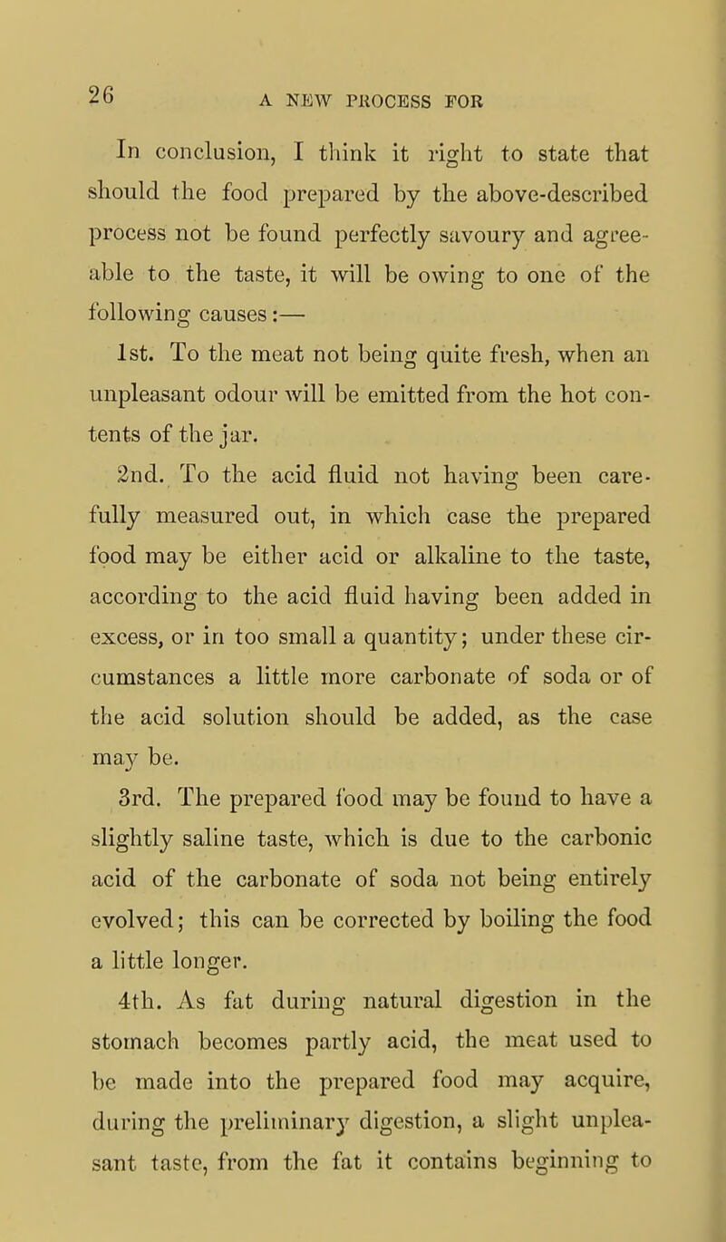 In conclusion, I think it right to state that should the food prepared by the above-described process not be found perfectly savoury and agree- able to the taste, it will be owing to one of the following causes:— 1st. To the meat not being quite fresh, when an unpleasant odour will be emitted from the liot con- tents of the jar. 2nd. To the acid fluid not having been care- fully measured out, in which case the prepared food may be either acid or alkaline to the taste, according to the acid fluid having been added in excess, or in too small a quantity; under these cir- cumstances a little more carbonate of soda or of the acid solution should be added, as the case ma}^ be. 3rd. The prepared food may be found to have a slightly saline taste, which is due to the carbonic acid of the carbonate of soda not being entirely evolved; this can be corrected by boiling the food a little longer. 4th. As fat during natural digestion in the stomach becomes partly acid, the meat used to be made into the prepared food may acquire, during the preliminary digestion, a slight unplea- sant taste, from the fat it contains beginning to