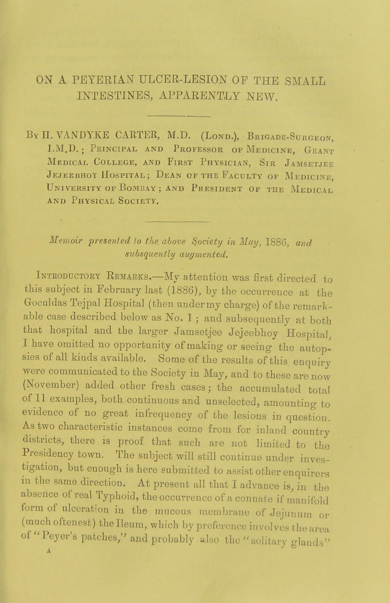 ON A PEYERrA^T ULCER-LESION OF THE SMALL INTESTINES, APPARENTLY NEW. By H. VANDYKE CARTER, M.D. (Lond.), Brigade-Surgeon, I.M.D.; Principal and Professor of Medicine, Grant Medical College, and First Physician, Sir Jamsetjee Jejeebhot Hospital ; Dean of the Faculty of Medicine, University OF Bombay ; AND President of the Medical and Physical Society. Memoir presented lo the above Society in May, 1886, and subsquently augmented. Introductory Remarks.—My attention was first directed to tliis subject in February last (1886), by the occurrence at the Goculdas Tejpal Hospital (then under my charge) of the remark- able case described below as No. 1 ; and subsequently at both that hospital and the larger Jamsetjee Jejeebhoy Hospital, I have omitted no opportunity of making or seeing the autop- sies of all kinds available. Some of the results of this enquiry were communicated to the Society in May, and to these are now (November) added other fresh cases; the accumulated total of 11 examples, both continuous and unselected, amounting to evidence of no great infrequency of the lesions in question. As two characteristic instances come from for inland country districts, there is proof that such are not limited to the Presidency town. The subject will still continue under inves- tigation, but enough is here submitted to assist other enquirers in the same direction. At present all that I advance is, in the absence of real Typhoid, the occurrence of a connate if manifold form of ulceration in the mucous membrane of Jejunum or (muchoftenest) the Ileum, which by preference involves the area of''Peyer's patches,'^ and probably also the solitary glands