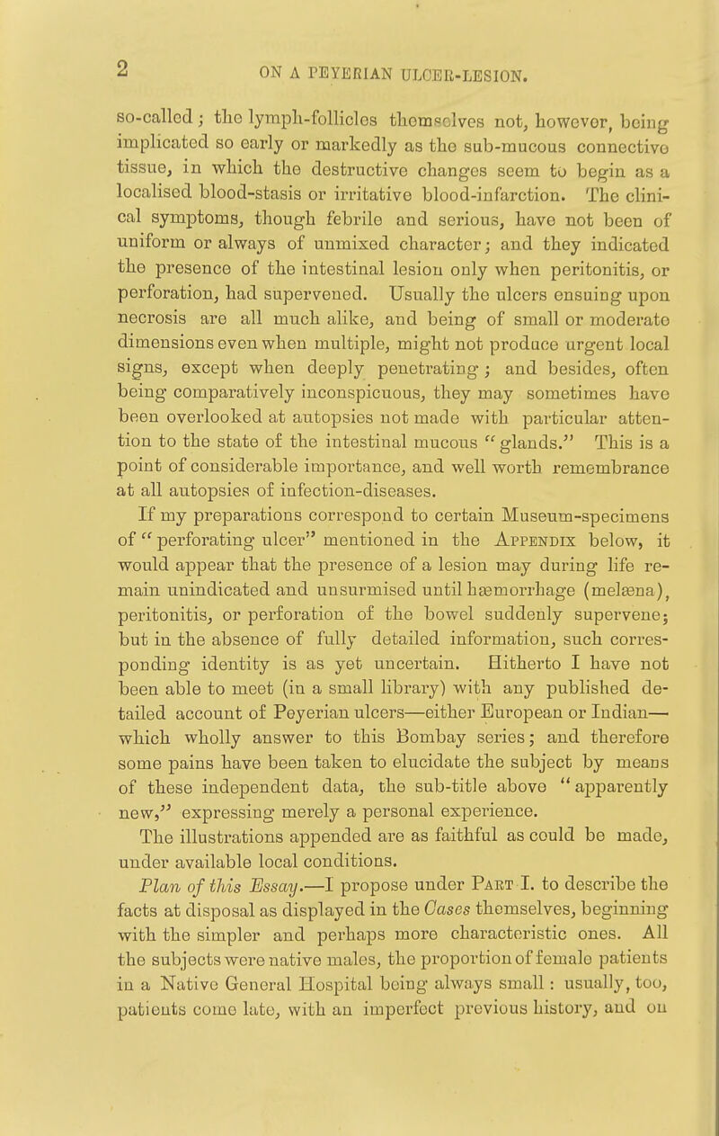 so-callod; tlie lympli-follicles themselves not, however, bemg implicated so early or markedly as the sub-mucous connective tissue, in w^hich the destructive changes seem to begin as a localised blood-stasis or irritative blood-infarction. The clini- cal symptoms, though febrile and serious, have not been of uniform or always of unmixed character; and they indicated the presence of the intestinal lesion only when peritonitis, or perforation, had supervened. Usually the ulcers ensuing upon necrosis are all much alike, and being of small or moderate dimensions even when multiple, might not produce urgent local signs, except when deeply penetrating ; and besides, often being comparatively inconspicuous, they may sometimes have been overlooked at autopsies not made with particular atten- tion to the state of the intestinal mucous  glands. This is a point of considerable importance, and well worth remembrance at all autopsies of infection-diseases. If my preparations correspond to certain Museum-specimens of perforating ulcer mentioned in the Appendix below, it would appear that the presence of a lesion may during life re- main unindicated and unsurmised until haemorrhage (melffina), peritonitis, or perforation of the bowel suddenly supervene; but in the absence of fully detailed information, such corres- ponding identity is as yet uncertain. Hitherto I have not been able to meet (in a small library) with any published de- tailed account of Peyerian ulcers—either European or Indian— which wholly answer to this Bombay series; and therefore some pains have been taken to elucidate the subject by means of these independent data, the sub-title above  a|)pai'ently new, expressing merely a personal experience. The illustrations appended are as faithful as could be made, under available local conditions. Plan of this Essay.—I propose under Part I. to describe the facts at disposal as displayed in the Gases themselves, beginning with the simpler and perhaps more characteristic ones. All the subjects were native males, the proportion of female patients in a Native General Hospital being always small: usually, too, patients come late, with an imperfect previous history, aud on