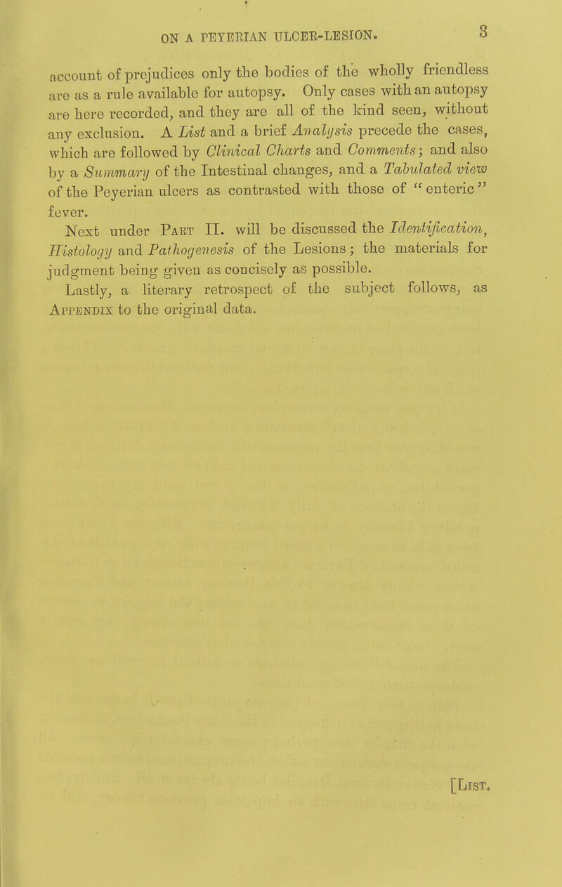 account of prejudices only the bodies of the wholly friendless are as a rule available for autopsy. Only cases with an autopsy are here recorded, and they are all of the kind seen, without any exclusion. A List and a brief Avalijsis precede the cases, which are followed by Clinical Charts and Comments; and also by a Summary of the Intestinal changes, and a Tahulated view of the Peyerian ulcers as contrasted with those of  enteric fever. Next under Part II. will be discussed the Identification, Histology and Pathogenesis of the Lesions; the materials for judgment being given as concisely as possible. Lastly, a literary retrospect of the subject follows, as Appendix to the original data. [List.