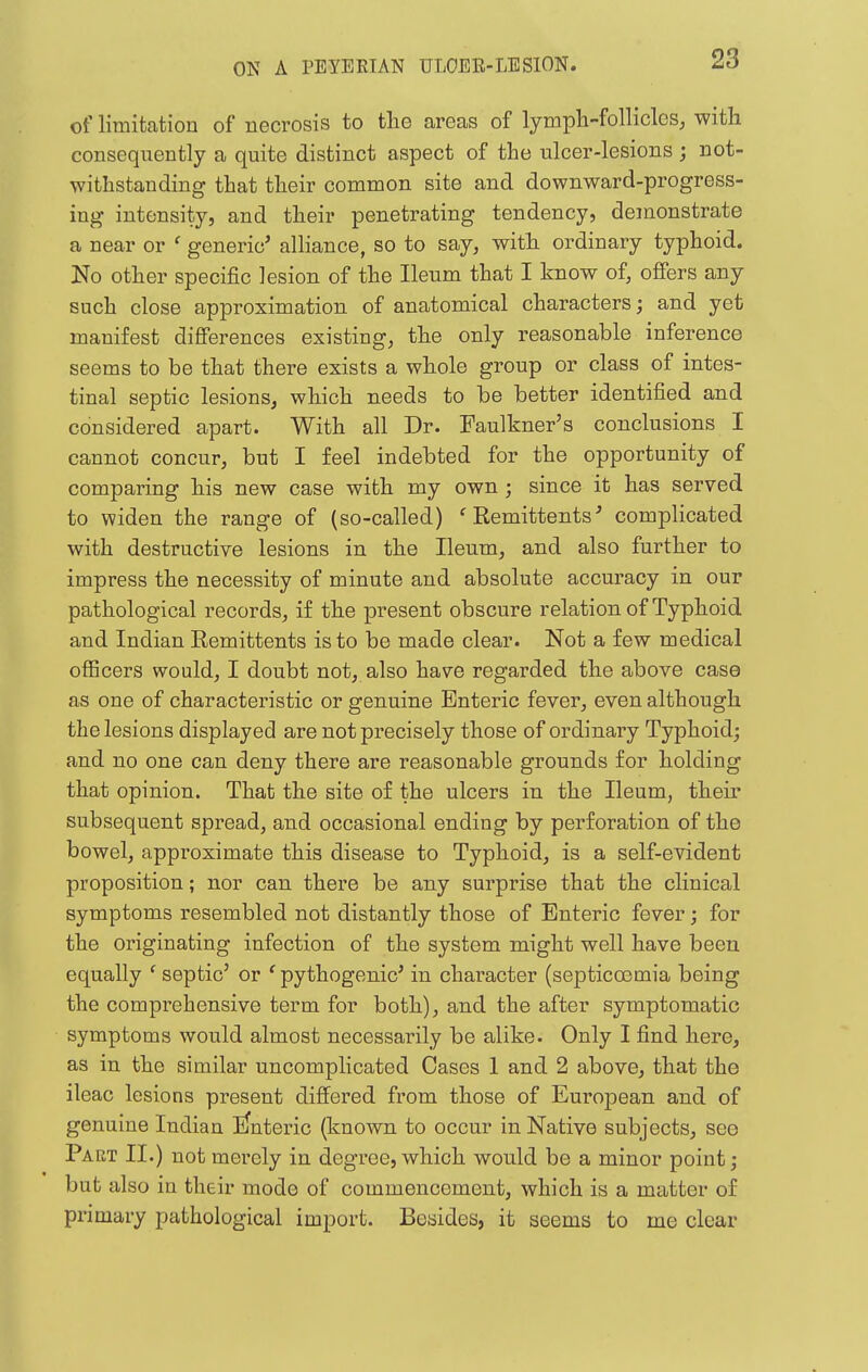 of limitation of necrosis to tlie areas of lympli-folliclos, with consequently a quite distinct aspect of the ulcer-lesions ; not- withstanding that their common site and downward-progress- ing intensity, and their penetrating tendency, demonstrate a near or ' generic' alHance, so to say, with ordinary typhoid. No other specific lesion of the Ileum that I know of, offers any such close approximation of anatomical characters; and yet manifest differences existing, the only reasonable inference seems to be that there exists a whole group or class of intes- tinal septic lesions, which needs to be better identified and considered apart. With all Dr. Faulkner's conclusions I cannot concur, but I feel indebted for the opportunity of comparing his new case with my own ; since it has served to widen the range of (so-called) ^Remittents' complicated with destructive lesions in the Ileum, and also further to impress the necessity of minute and absolute accuracy in our pathological records, if the present obscure relation of Typhoid and Indian Remittents is to be made clear. Not a few medical officers would, I doubt not, also have regarded the above case as one of characteristic or genuine Enteric fever, even although the lesions displayed are not precisely those of ordinary Typhoid; and no one can deny there are reasonable grounds for holding that opinion. That the site of the ulcers in the Ileum, their subsequent spread, and occasional ending by perforation of the bowel, approximate this disease to Typhoid, is a self-evident proposition; nor can there be any surprise that the clinical symptoms resembled not distantly those of Enteric fever; for the originating infection of the system might well have been equally ' septic' or ' pythogenic' in character (septicoemia being the comprehensive term for both), and the after symptomatic symptoms would almost necessarily be alike. Only I find here, as in the similar uncomplicated Cases 1 and 2 above, that the ileac lesions present differed from those of European and of genuine Indian iJnteric (known to occur in Native subjects, see Part II.) not merely in degree, which would be a minor point; but also in their mode of commencement, which is a matter of primary pathological import. Besides, it seems to me clear